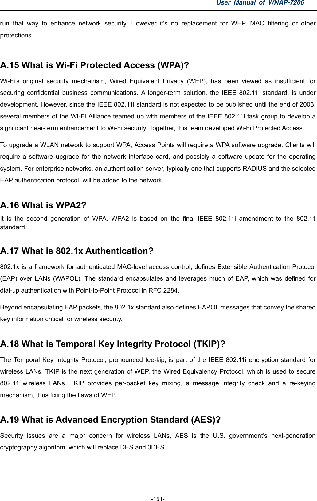 User Manual of WNAP-7206  -151- run that way to enhance network security. However it&apos;s no replacement for WEP, MAC filtering or other protections.  A.15 What is Wi-Fi Protected Access (WPA)?   Wi-Fi’s original security mechanism, Wired Equivalent Privacy (WEP), has been viewed as insufficient for securing confidential business communications. A longer-term solution, the IEEE 802.11i standard, is under development. However, since the IEEE 802.11i standard is not expected to be published until the end of 2003, several members of the WI-Fi Alliance teamed up with members of the IEEE 802.11i task group to develop a significant near-term enhancement to Wi-Fi security. Together, this team developed Wi-Fi Protected Access. To upgrade a WLAN network to support WPA, Access Points will require a WPA software upgrade. Clients will require a software upgrade for the network interface card, and possibly a software update for the operating system. For enterprise networks, an authentication server, typically one that supports RADIUS and the selected EAP authentication protocol, will be added to the network.  A.16 What is WPA2?   It is the second generation of WPA. WPA2 is based on the final IEEE 802.11i amendment to the 802.11 standard.   A.17 What is 802.1x Authentication?   802.1x is a framework for authenticated MAC-level access control, defines Extensible Authentication Protocol (EAP) over LANs (WAPOL). The standard encapsulates and leverages much of EAP, which was defined for dial-up authentication with Point-to-Point Protocol in RFC 2284. Beyond encapsulating EAP packets, the 802.1x standard also defines EAPOL messages that convey the shared key information critical for wireless security.    A.18 What is Temporal Key Integrity Protocol (TKIP)?   The Temporal Key Integrity Protocol, pronounced tee-kip, is part of the IEEE 802.11i encryption standard for wireless LANs. TKIP is the next generation of WEP, the Wired Equivalency Protocol, which is used to secure 802.11 wireless LANs. TKIP provides per-packet key mixing, a message integrity check and a re-keying mechanism, thus fixing the flaws of WEP.  A.19 What is Advanced Encryption Standard (AES)?   Security issues are a major concern for wireless LANs, AES is the U.S. government’s next-generation cryptography algorithm, which will replace DES and 3DES.  