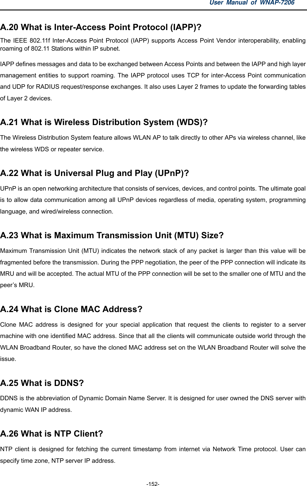 User Manual of WNAP-7206  -152- A.20 What is Inter-Access Point Protocol (IAPP)?   The IEEE 802.11f Inter-Access Point Protocol (IAPP) supports Access Point Vendor interoperability, enabling roaming of 802.11 Stations within IP subnet. IAPP defines messages and data to be exchanged between Access Points and between the IAPP and high layer management entities to support roaming. The IAPP protocol uses TCP for inter-Access Point communication and UDP for RADIUS request/response exchanges. It also uses Layer 2 frames to update the forwarding tables of Layer 2 devices.  A.21 What is Wireless Distribution System (WDS)?   The Wireless Distribution System feature allows WLAN AP to talk directly to other APs via wireless channel, like the wireless WDS or repeater service.  A.22 What is Universal Plug and Play (UPnP)?   UPnP is an open networking architecture that consists of services, devices, and control points. The ultimate goal is to allow data communication among all UPnP devices regardless of media, operating system, programming language, and wired/wireless connection.  A.23 What is Maximum Transmission Unit (MTU) Size?   Maximum Transmission Unit (MTU) indicates the network stack of any packet is larger than this value will be fragmented before the transmission. During the PPP negotiation, the peer of the PPP connection will indicate its MRU and will be accepted. The actual MTU of the PPP connection will be set to the smaller one of MTU and the peer’s MRU.  A.24 What is Clone MAC Address?   Clone MAC address is designed for your special application that request the clients to register to a server machine with one identified MAC address. Since that all the clients will communicate outside world through the WLAN Broadband Router, so have the cloned MAC address set on the WLAN Broadband Router will solve the issue.  A.25 What is DDNS?   DDNS is the abbreviation of Dynamic Domain Name Server. It is designed for user owned the DNS server with dynamic WAN IP address.  A.26 What is NTP Client?   NTP client is designed for fetching the current timestamp from internet via Network Time protocol. User can specify time zone, NTP server IP address. 