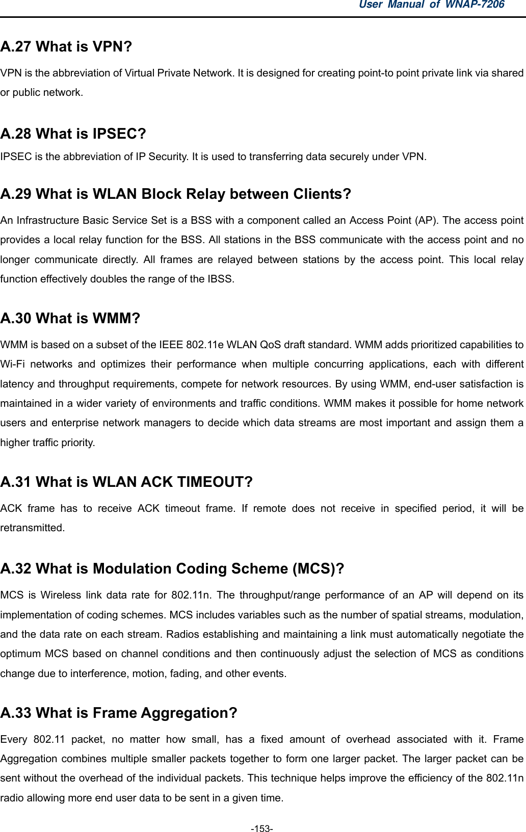 User Manual of WNAP-7206  -153- A.27 What is VPN?   VPN is the abbreviation of Virtual Private Network. It is designed for creating point-to point private link via shared or public network.  A.28 What is IPSEC?   IPSEC is the abbreviation of IP Security. It is used to transferring data securely under VPN.  A.29 What is WLAN Block Relay between Clients?   An Infrastructure Basic Service Set is a BSS with a component called an Access Point (AP). The access point provides a local relay function for the BSS. All stations in the BSS communicate with the access point and no longer communicate directly. All frames are relayed between stations by the access point. This local relay function effectively doubles the range of the IBSS.  A.30 What is WMM?   WMM is based on a subset of the IEEE 802.11e WLAN QoS draft standard. WMM adds prioritized capabilities to Wi-Fi networks and optimizes their performance when multiple concurring applications, each with different latency and throughput requirements, compete for network resources. By using WMM, end-user satisfaction is maintained in a wider variety of environments and traffic conditions. WMM makes it possible for home network users and enterprise network managers to decide which data streams are most important and assign them a higher traffic priority.  A.31 What is WLAN ACK TIMEOUT?   ACK frame has to receive ACK timeout frame. If remote does not receive in specified period, it will be retransmitted.  A.32 What is Modulation Coding Scheme (MCS)?   MCS is Wireless link data rate for 802.11n. The throughput/range performance of an AP will depend on its implementation of coding schemes. MCS includes variables such as the number of spatial streams, modulation, and the data rate on each stream. Radios establishing and maintaining a link must automatically negotiate the optimum MCS based on channel conditions and then continuously adjust the selection of MCS as conditions change due to interference, motion, fading, and other events.  A.33 What is Frame Aggregation?   Every 802.11 packet, no matter how small, has a fixed amount of overhead associated with it. Frame Aggregation combines multiple smaller packets together to form one larger packet. The larger packet can be sent without the overhead of the individual packets. This technique helps improve the efficiency of the 802.11n radio allowing more end user data to be sent in a given time. 