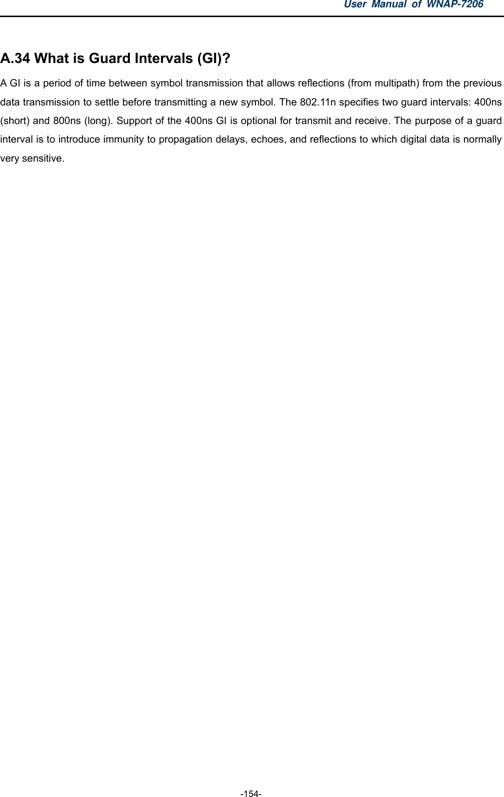 User Manual of WNAP-7206  -154-  A.34 What is Guard Intervals (GI)?   A GI is a period of time between symbol transmission that allows reflections (from multipath) from the previous data transmission to settle before transmitting a new symbol. The 802.11n specifies two guard intervals: 400ns (short) and 800ns (long). Support of the 400ns GI is optional for transmit and receive. The purpose of a guard interval is to introduce immunity to propagation delays, echoes, and reflections to which digital data is normally very sensitive. 