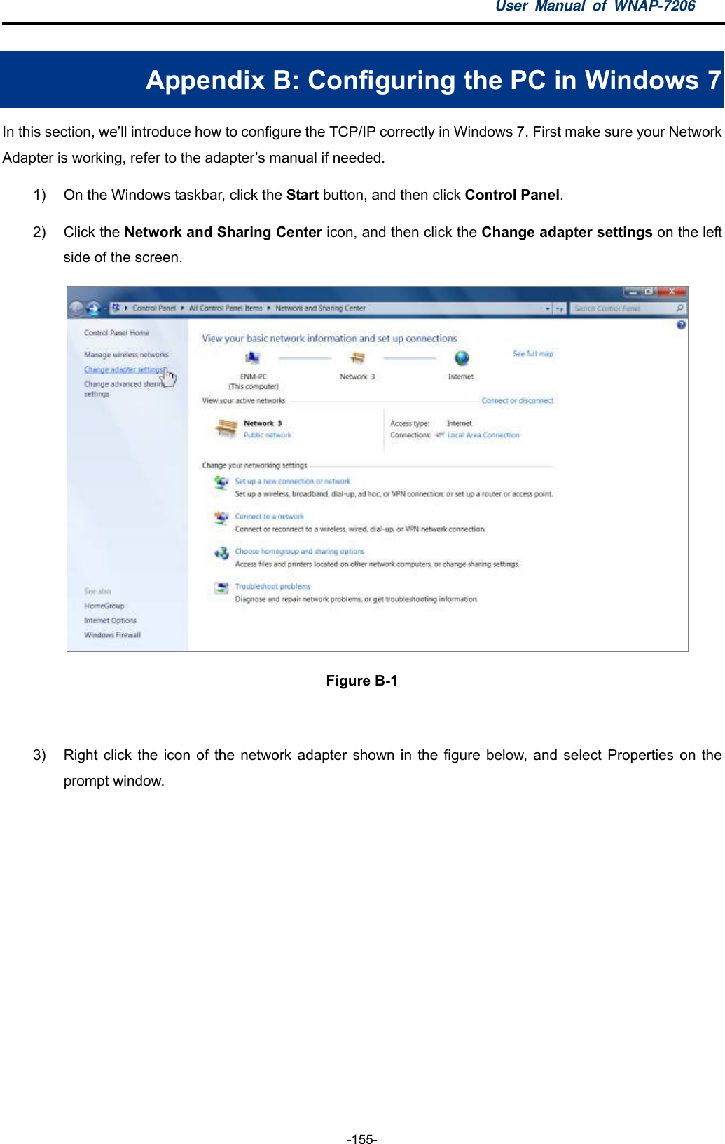 User Manual of WNAP-7206  -155- Appendix B: Configuring the PC in Windows 7 In this section, we’ll introduce how to configure the TCP/IP correctly in Windows 7. First make sure your Network Adapter is working, refer to the adapter’s manual if needed. 1)  On the Windows taskbar, click the Start button, and then click Control Panel. 2) Click the Network and Sharing Center icon, and then click the Change adapter settings on the left side of the screen.  Figure B-1  3)  Right click the icon of the network adapter shown in the figure below, and select Properties on the prompt window. 