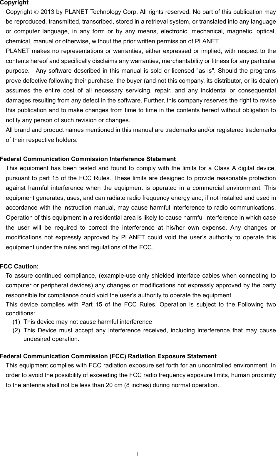  Copyright Copyright  2013 by PLANET Technology Corp. All rights reserved. No part of this publication may be reproduced, transmitted, transcribed, stored in a retrieval system, or translated into any language or computer language, in any form or by any means, electronic, mechanical, magnetic, optical, chemical, manual or otherwise, without the prior written permission of PLANET. PLANET makes no representations or warranties, either expressed or implied, with respect to the contents hereof and specifically disclaims any warranties, merchantability or fitness for any particular purpose.  Any software described in this manual is sold or licensed &quot;as is&quot;. Should the programs prove defective following their purchase, the buyer (and not this company, its distributor, or its dealer) assumes the entire cost of all necessary servicing, repair, and any incidental or consequential damages resulting from any defect in the software. Further, this company reserves the right to revise this publication and to make changes from time to time in the contents hereof without obligation to notify any person of such revision or changes. All brand and product names mentioned in this manual are trademarks and/or registered trademarks of their respective holders.  Federal Communication Commission Interference Statement This equipment has been tested and found to comply with the limits for a Class A digital device, pursuant to part 15 of the FCC Rules. These limits are designed to provide reasonable protection against harmful interference when the equipment is operated in a commercial environment. This equipment generates, uses, and can radiate radio frequency energy and, if not installed and used in accordance with the instruction manual, may cause harmful interference to radio communications. Operation of this equipment in a residential area is likely to cause harmful interference in which case the user will be required to correct the interference at his/her own expense. Any changes or modifications not expressly approved by PLANET could void the user’s authority to operate this equipment under the rules and regulations of the FCC.  FCC Caution:   To assure continued compliance, (example-use only shielded interface cables when connecting to computer or peripheral devices) any changes or modifications not expressly approved by the party responsible for compliance could void the user’s authority to operate the equipment. This device complies with Part 15 of the FCC Rules. Operation is subject to the Following two conditions:  (1)  This device may not cause harmful interference (2)  This Device must accept any interference received, including interference that may cause undesired operation.  Federal Communication Commission (FCC) Radiation Exposure Statement This equipment complies with FCC radiation exposure set forth for an uncontrolled environment. In order to avoid the possibility of exceeding the FCC radio frequency exposure limits, human proximity to the antenna shall not be less than 20 cm (8 inches) during normal operation.  I 