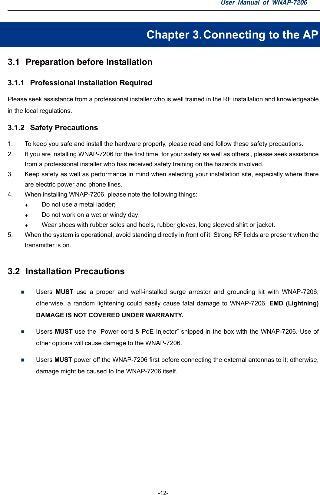 User Manual of WNAP-7206  -12- Chapter 3. Connecting to the AP 3.1  Preparation before Installation 3.1.1  Professional Installation Required Please seek assistance from a professional installer who is well trained in the RF installation and knowledgeable in the local regulations. 3.1.2  Safety Precautions 1.  To keep you safe and install the hardware properly, please read and follow these safety precautions. 2.  If you are installing WNAP-7206 for the first time, for your safety as well as others’, please seek assistance from a professional installer who has received safety training on the hazards involved. 3.  Keep safety as well as performance in mind when selecting your installation site, especially where there are electric power and phone lines. 4.  When installing WNAP-7206, please note the following things:  Do not use a metal ladder;  Do not work on a wet or windy day;  Wear shoes with rubber soles and heels, rubber gloves, long sleeved shirt or jacket. 5.  When the system is operational, avoid standing directly in front of it. Strong RF fields are present when the transmitter is on.  3.2  Installation Precautions  Users  MUST use a proper and well-installed surge arrestor and grounding kit with WNAP-7206; otherwise, a random lightening could easily cause fatal damage to WNAP-7206. EMD (Lightning) DAMAGE IS NOT COVERED UNDER WARRANTY.  Users MUST use the “Power cord &amp; PoE Injector” shipped in the box with the WNAP-7206. Use of other options will cause damage to the WNAP-7206.  Users MUST power off the WNAP-7206 first before connecting the external antennas to it; otherwise, damage might be caused to the WNAP-7206 itself. 