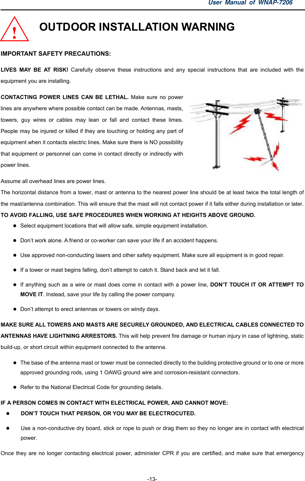 User Manual of WNAP-7206  -13- OUTDOOR INSTALLATION WARNING  IMPORTANT SAFETY PRECAUTIONS: LIVES MAY BE AT RISK! Carefully observe these instructions and any special instructions that are included with the equipment you are installing. CONTACTING POWER LINES CAN BE LETHAL. Make sure no power lines are anywhere where possible contact can be made. Antennas, masts, towers, guy wires or cables may lean or fall and contact these limes. People may be injured or killed if they are touching or holding any part of equipment when it contacts electric lines. Make sure there is NO possibility that equipment or personnel can come in contact directly or indirectly with power lines. Assume all overhead lines are power lines.   The horizontal distance from a tower, mast or antenna to the nearest power line should be at least twice the total length of the mast/antenna combination. This will ensure that the mast will not contact power if it falls either during installation or later. TO AVOID FALLING, USE SAFE PROCEDURES WHEN WORKING AT HEIGHTS ABOVE GROUND. !  Select equipment locations that will allow safe, simple equipment installation.  Don’t work alone. A friend or co-worker can save your life if an accident happens.  Use approved non-conducting lasers and other safety equipment. Make sure all equipment is in good repair.  If a tower or mast begins falling, don’t attempt to catch it. Stand back and let it fall.  If anything such as a wire or mast does come in contact with a power line, DON’T TOUCH IT OR ATTEMPT TO MOVE IT. Instead, save your life by calling the power company.  Don’t attempt to erect antennas or towers on windy days. MAKE SURE ALL TOWERS AND MASTS ARE SECURELY GROUNDED, AND ELECTRICAL CABLES CONNECTED TO ANTENNAS HAVE LIGHTNING ARRESTORS. This will help prevent fire damage or human injury in case of lightning, static build-up, or short circuit within equipment connected to the antenna.  The base of the antenna mast or tower must be connected directly to the building protective ground or to one or more approved grounding rods, using 1 OAWG ground wire and corrosion-resistant connectors.  Refer to the National Electrical Code for grounding details. IF A PERSON COMES IN CONTACT WITH ELECTRICAL POWER, AND CANNOT MOVE:  DON’T TOUCH THAT PERSON, OR YOU MAY BE ELECTROCUTED.  Use a non-conductive dry board, stick or rope to push or drag them so they no longer are in contact with electrical power. Once they are no longer contacting electrical power, administer CPR if you are certified, and make sure that emergency 