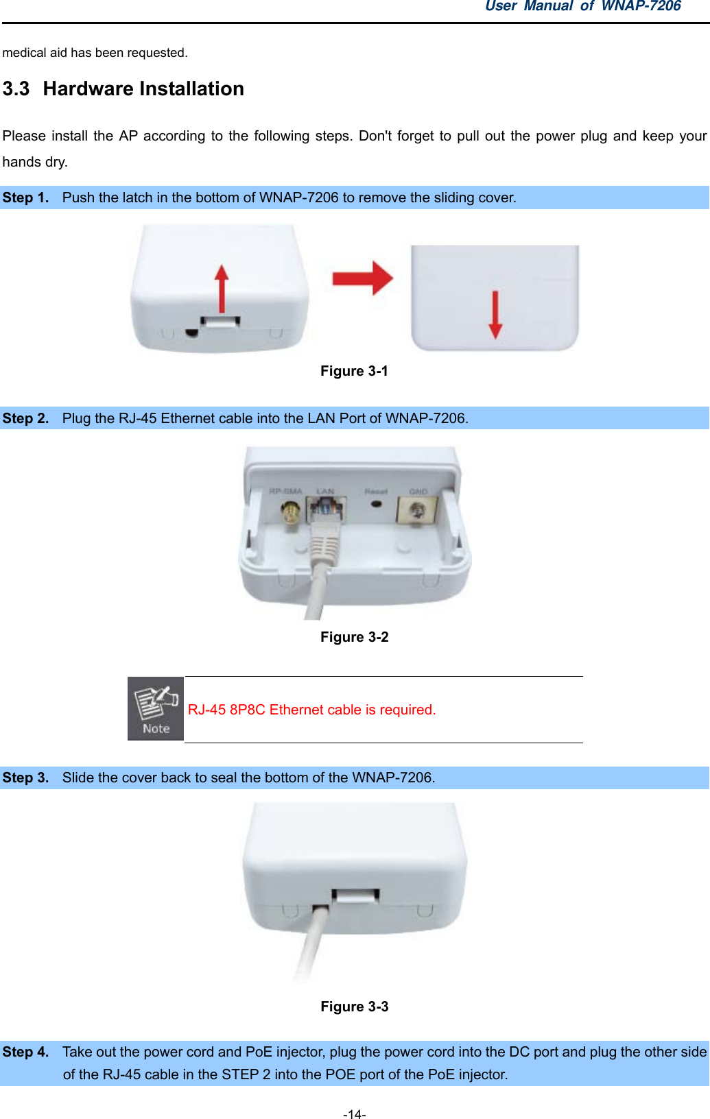 User Manual of WNAP-7206  -14- medical aid has been requested. 3.3  Hardware Installation Please install the AP according to the following steps. Don&apos;t forget to pull out the power plug and keep your hands dry. Step 1.  Push the latch in the bottom of WNAP-7206 to remove the sliding cover.  Figure 3-1  Step 2.  Plug the RJ-45 Ethernet cable into the LAN Port of WNAP-7206.  Figure 3-2  RJ-45 8P8C Ethernet cable is required.  Step 3.  Slide the cover back to seal the bottom of the WNAP-7206.  Figure 3-3  Step 4.  Take out the power cord and PoE injector, plug the power cord into the DC port and plug the other side of the RJ-45 cable in the STEP 2 into the POE port of the PoE injector. 