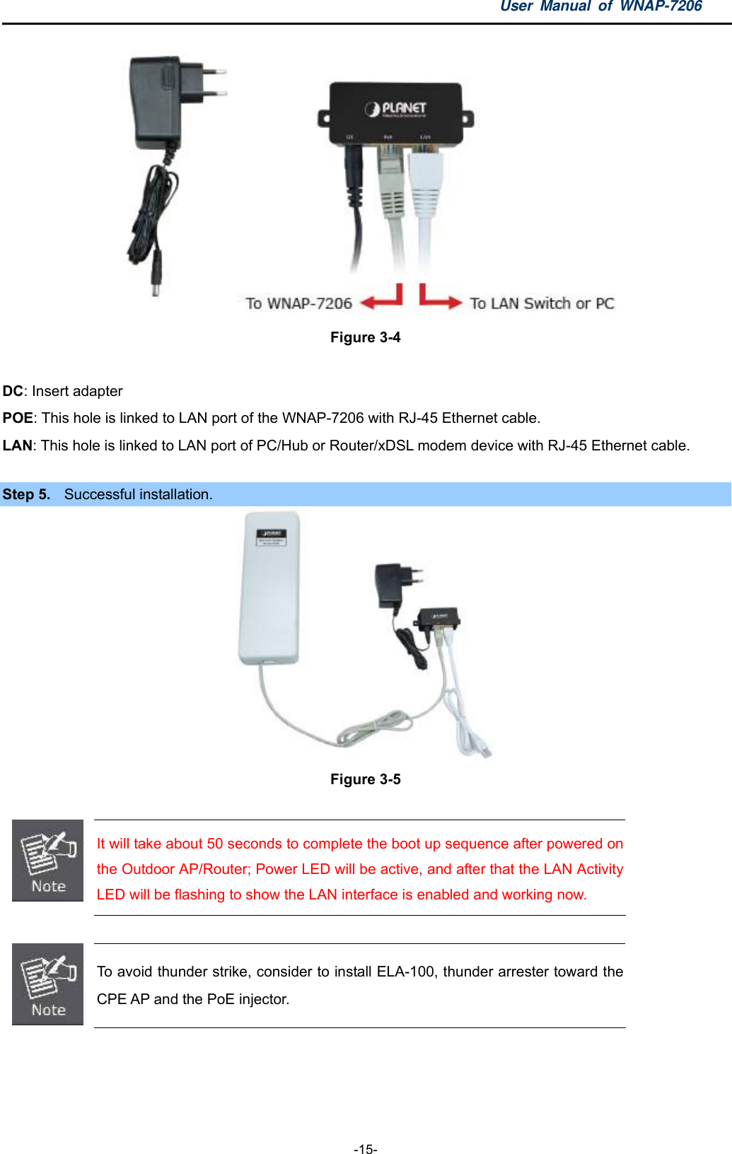 User Manual of WNAP-7206  -15-  Figure 3-4  DC: Insert adapter   POE: This hole is linked to LAN port of the WNAP-7206 with RJ-45 Ethernet cable.   LAN: This hole is linked to LAN port of PC/Hub or Router/xDSL modem device with RJ-45 Ethernet cable.  Step 5.  Successful installation.  Figure 3-5   It will take about 50 seconds to complete the boot up sequence after powered on the Outdoor AP/Router; Power LED will be active, and after that the LAN Activity LED will be flashing to show the LAN interface is enabled and working now.   To avoid thunder strike, consider to install ELA-100, thunder arrester toward the CPE AP and the PoE injector.    