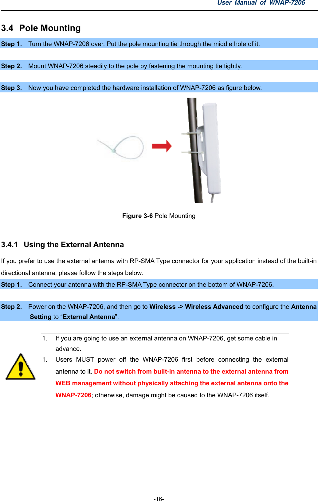 User Manual of WNAP-7206  -16- 3.4  Pole Mounting Step 1.    Turn the WNAP-7206 over. Put the pole mounting tie through the middle hole of it.  Step 2.    Mount WNAP-7206 steadily to the pole by fastening the mounting tie tightly.  Step 3.    Now you have completed the hardware installation of WNAP-7206 as figure below.           Figure 3-6 Pole Mounting  3.4.1  Using the External Antenna If you prefer to use the external antenna with RP-SMA Type connector for your application instead of the built-in directional antenna, please follow the steps below. Step 1.    Connect your antenna with the RP-SMA Type connector on the bottom of WNAP-7206.   Step 2.    Power on the WNAP-7206, and then go to Wireless -&gt; Wireless Advanced to configure the Antenna Setting to “External Antenna”.   1.  If you are going to use an external antenna on WNAP-7206, get some cable in advance. 1.  Users MUST power off the WNAP-7206 first before connecting the external antenna to it. Do not switch from built-in antenna to the external antenna from WEB management without physically attaching the external antenna onto the WNAP-7206; otherwise, damage might be caused to the WNAP-7206 itself.  