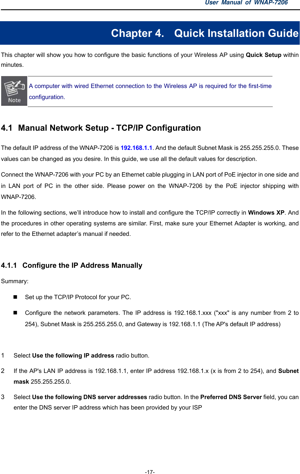 User Manual of WNAP-7206  -17- Chapter 4.  Quick Installation Guide This chapter will show you how to configure the basic functions of your Wireless AP using Quick Setup within minutes.  A computer with wired Ethernet connection to the Wireless AP is required for the first-time configuration.  4.1  Manual Network Setup - TCP/IP Configuration The default IP address of the WNAP-7206 is 192.168.1.1. And the default Subnet Mask is 255.255.255.0. These values can be changed as you desire. In this guide, we use all the default values for description. Connect the WNAP-7206 with your PC by an Ethernet cable plugging in LAN port of PoE injector in one side and in LAN port of PC in the other side. Please power on the WNAP-7206 by the PoE injector shipping with WNAP-7206. In the following sections, we’ll introduce how to install and configure the TCP/IP correctly in Windows XP. And the procedures in other operating systems are similar. First, make sure your Ethernet Adapter is working, and refer to the Ethernet adapter’s manual if needed.  4.1.1  Configure the IP Address Manually Summary:    Set up the TCP/IP Protocol for your PC.   Configure the network parameters. The IP address is 192.168.1.xxx (&quot;xxx&quot; is any number from 2 to 254), Subnet Mask is 255.255.255.0, and Gateway is 192.168.1.1 (The AP&apos;s default IP address)  1  Select Use the following IP address radio button.   2  If the AP&apos;s LAN IP address is 192.168.1.1, enter IP address 192.168.1.x (x is from 2 to 254), and Subnet mask 255.255.255.0. 3  Select Use the following DNS server addresses radio button. In the Preferred DNS Server field, you can enter the DNS server IP address which has been provided by your ISP 