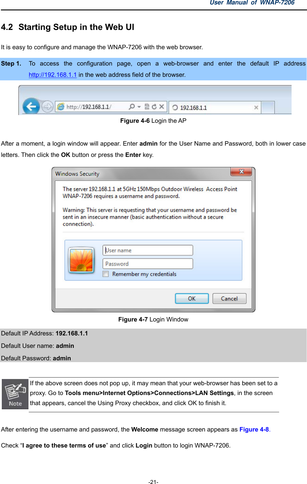 User Manual of WNAP-7206  -21- 4.2  Starting Setup in the Web UI It is easy to configure and manage the WNAP-7206 with the web browser. Step 1.  To access the configuration page, open a web-browser and enter the default IP address http://192.168.1.1 in the web address field of the browser.  Figure 4-6 Login the AP  After a moment, a login window will appear. Enter admin for the User Name and Password, both in lower case letters. Then click the OK button or press the Enter key.  Figure 4-7 Login Window Default IP Address: 192.168.1.1 Default User name: admin  Default Password: admin   If the above screen does not pop up, it may mean that your web-browser has been set to a proxy. Go to Tools menu&gt;Internet Options&gt;Connections&gt;LAN Settings, in the screen that appears, cancel the Using Proxy checkbox, and click OK to finish it.  After entering the username and password, the Welcome message screen appears as Figure 4-8. Check “I agree to these terms of use” and click Login button to login WNAP-7206. 