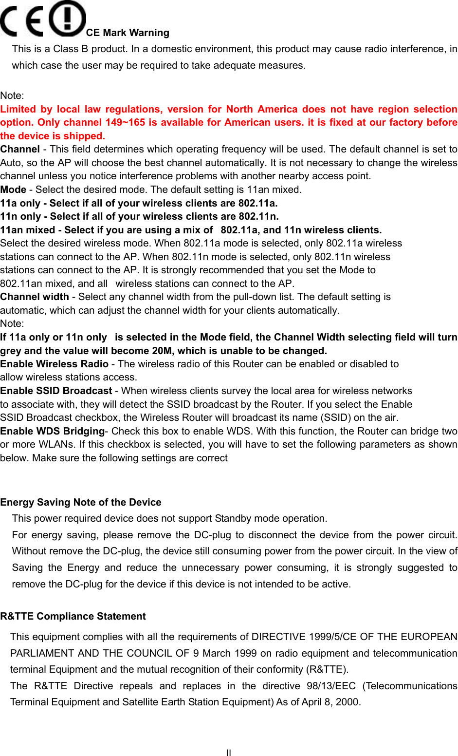   CE Mark Warning This is a Class B product. In a domestic environment, this product may cause radio interference, in which case the user may be required to take adequate measures.  Note: Limited by local law regulations, version for North America does not have region selection option. Only channel 149~165 is available for American users. it is fixed at our factory before the device is shipped. Channel - This field determines which operating frequency will be used. The default channel is set to Auto, so the AP will choose the best channel automatically. It is not necessary to change the wireless channel unless you notice interference problems with another nearby access point.   Mode - Select the desired mode. The default setting is 11an mixed.   11a only - Select if all of your wireless clients are 802.11a.   11n only - Select if all of your wireless clients are 802.11n.   11an mixed - Select if you are using a mix of   802.11a, and 11n wireless clients.   Select the desired wireless mode. When 802.11a mode is selected, only 802.11a wireless   stations can connect to the AP. When 802.11n mode is selected, only 802.11n wireless   stations can connect to the AP. It is strongly recommended that you set the Mode to   802.11an mixed, and all   wireless stations can connect to the AP.   Channel width - Select any channel width from the pull-down list. The default setting is   automatic, which can adjust the channel width for your clients automatically.   Note:   If 11a only or 11n only   is selected in the Mode field, the Channel Width selecting field will turn grey and the value will become 20M, which is unable to be changed.    Enable Wireless Radio - The wireless radio of this Router can be enabled or disabled to   allow wireless stations access.      Enable SSID Broadcast - When wireless clients survey the local area for wireless networks   to associate with, they will detect the SSID broadcast by the Router. If you select the Enable   SSID Broadcast checkbox, the Wireless Router will broadcast its name (SSID) on the air. Enable WDS Bridging- Check this box to enable WDS. With this function, the Router can bridge two or more WLANs. If this checkbox is selected, you will have to set the following parameters as shown below. Make sure the following settings are correct  Energy Saving Note of the Device This power required device does not support Standby mode operation. For energy saving, please remove the DC-plug to disconnect the device from the power circuit. Without remove the DC-plug, the device still consuming power from the power circuit. In the view of Saving the Energy and reduce the unnecessary power consuming, it is strongly suggested to remove the DC-plug for the device if this device is not intended to be active. R&amp;TTE Compliance Statement This equipment complies with all the requirements of DIRECTIVE 1999/5/CE OF THE EUROPEAN PARLIAMENT AND THE COUNCIL OF 9 March 1999 on radio equipment and telecommunication terminal Equipment and the mutual recognition of their conformity (R&amp;TTE). The R&amp;TTE Directive repeals and replaces in the directive 98/13/EEC (Telecommunications Terminal Equipment and Satellite Earth Station Equipment) As of April 8, 2000. II 