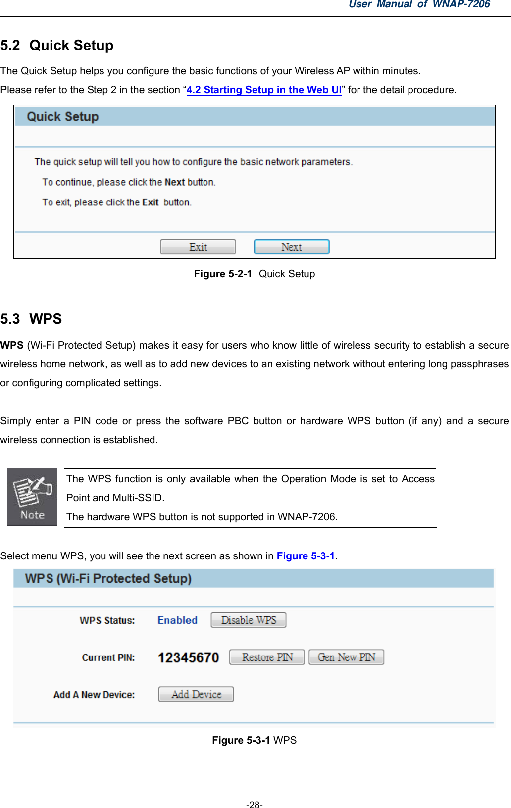 User Manual of WNAP-7206  -28- 5.2  Quick Setup The Quick Setup helps you configure the basic functions of your Wireless AP within minutes.   Please refer to the Step 2 in the section “4.2 Starting Setup in the Web UI” for the detail procedure.  Figure 5-2-1  Quick Setup  5.3  WPS WPS (Wi-Fi Protected Setup) makes it easy for users who know little of wireless security to establish a secure wireless home network, as well as to add new devices to an existing network without entering long passphrases or configuring complicated settings.  Simply enter a PIN code or press the software PBC button or hardware WPS button (if any) and a secure wireless connection is established.       The WPS function is only available when the Operation Mode is set to Access Point and Multi-SSID. The hardware WPS button is not supported in WNAP-7206.  Select menu WPS, you will see the next screen as shown in Figure 5-3-1.  Figure 5-3-1 WPS  