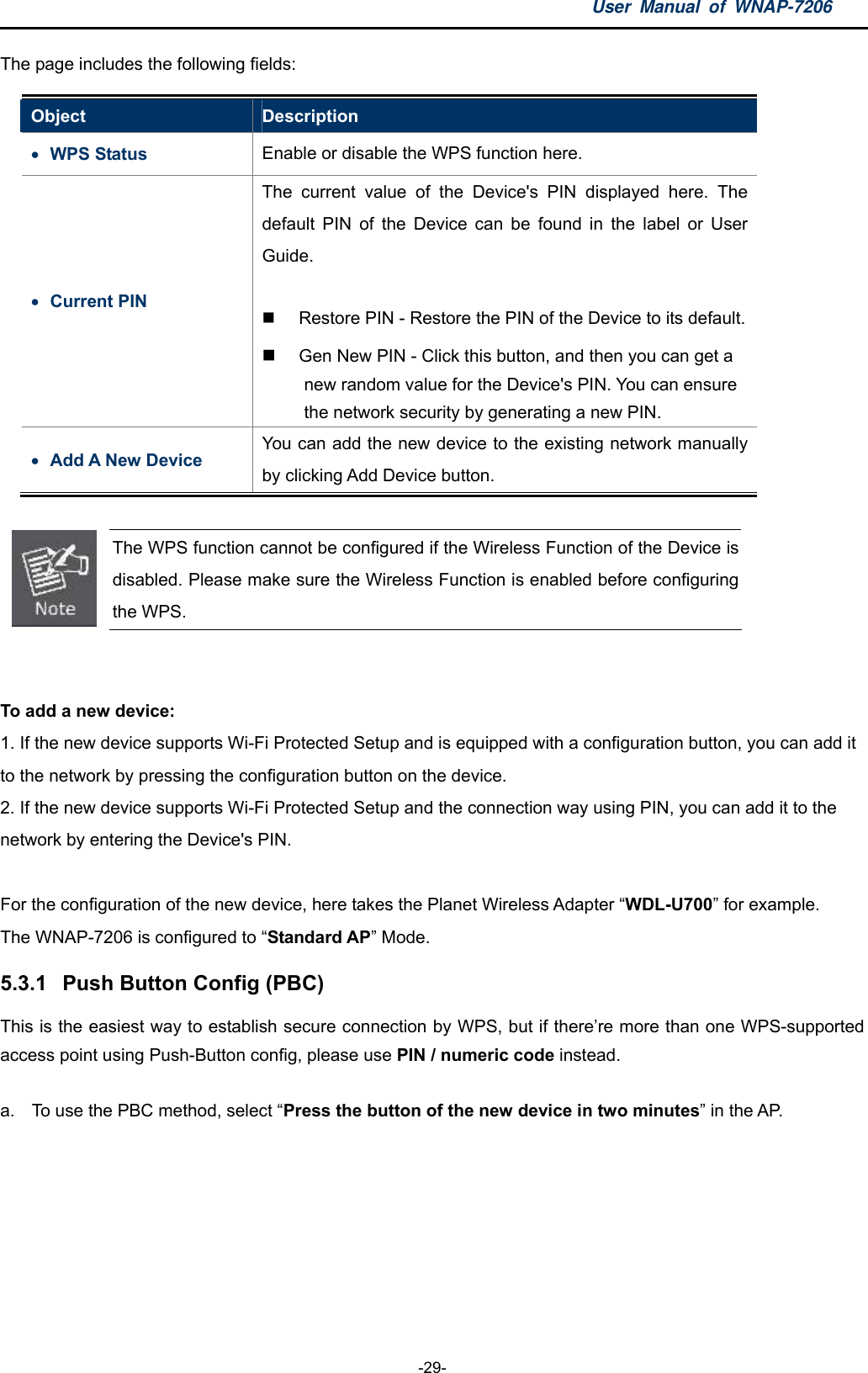 User Manual of WNAP-7206  -29- The page includes the following fields: Object  Description  WPS Status  Enable or disable the WPS function here.  Current PIN The current value of the Device&apos;s PIN displayed here. The default PIN of the Device can be found in the label or User Guide.    Restore PIN - Restore the PIN of the Device to its default.    Gen New PIN - Click this button, and then you can get a new random value for the Device&apos;s PIN. You can ensure the network security by generating a new PIN.    Add A New Device You can add the new device to the existing network manually by clicking Add Device button.   The WPS function cannot be configured if the Wireless Function of the Device is disabled. Please make sure the Wireless Function is enabled before configuring the WPS.   To add a new device: 1. If the new device supports Wi-Fi Protected Setup and is equipped with a configuration button, you can add it to the network by pressing the configuration button on the device. 2. If the new device supports Wi-Fi Protected Setup and the connection way using PIN, you can add it to the network by entering the Device&apos;s PIN.  For the configuration of the new device, here takes the Planet Wireless Adapter “WDL-U700” for example. The WNAP-7206 is configured to “Standard AP” Mode. 5.3.1  Push Button Config (PBC) This is the easiest way to establish secure connection by WPS, but if there’re more than one WPS-supported access point using Push-Button config, please use PIN / numeric code instead.  a.  To use the PBC method, select “Press the button of the new device in two minutes” in the AP.   