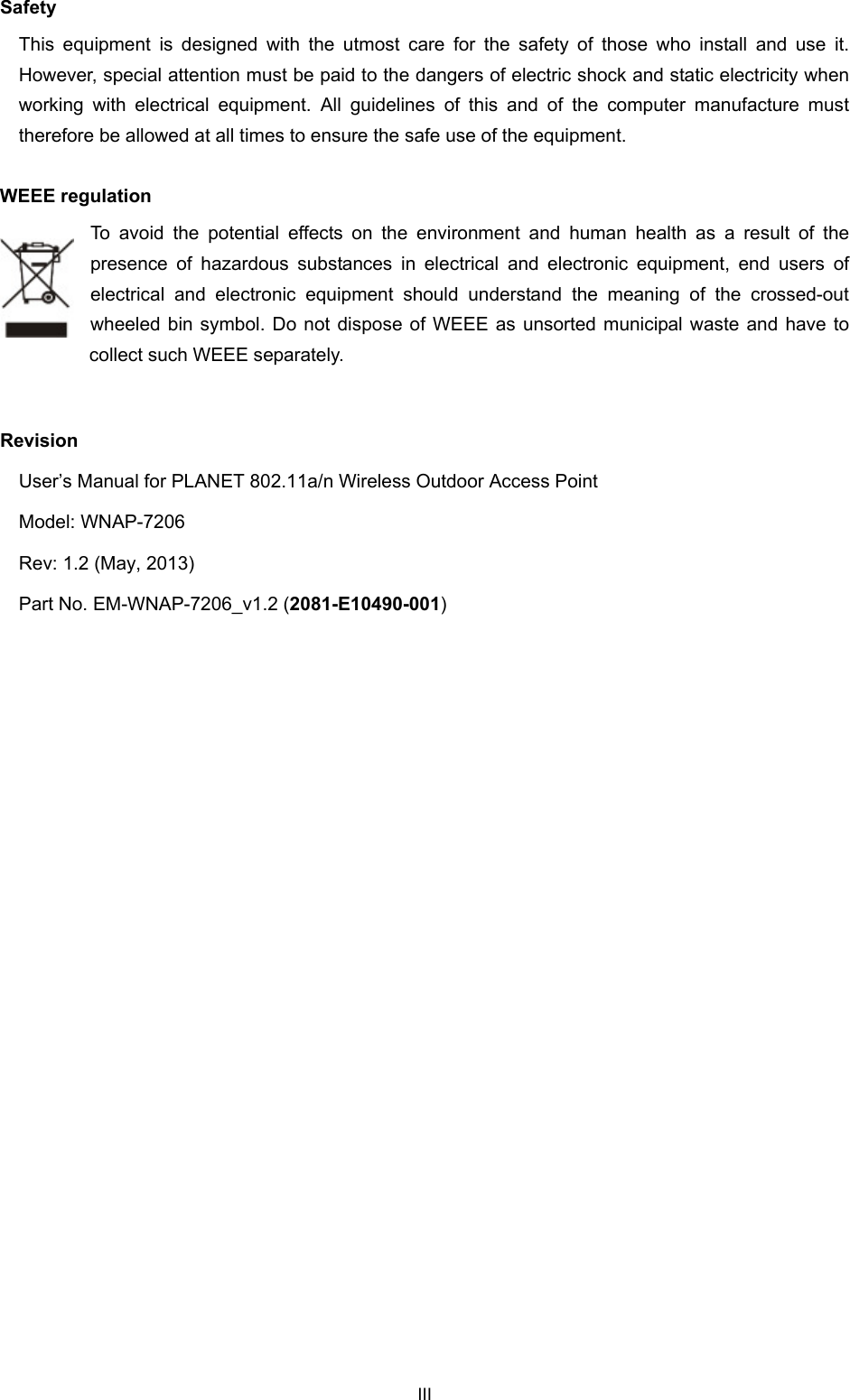  Safety This equipment is designed with the utmost care for the safety of those who install and use it. However, special attention must be paid to the dangers of electric shock and static electricity when working with electrical equipment. All guidelines of this and of the computer manufacture must therefore be allowed at all times to ensure the safe use of the equipment. WEEE regulation To avoid the potential effects on the environment and human health as a result of the presence of hazardous substances in electrical and electronic equipment, end users of electrical and electronic equipment should understand the meaning of the crossed-out wheeled bin symbol. Do not dispose of WEEE as unsorted municipal waste and have to collect such WEEE separately.    Revision User’s Manual for PLANET 802.11a/n Wireless Outdoor Access Point Model: WNAP-7206 Rev: 1.2 (May, 2013) Part No. EM-WNAP-7206_v1.2 (2081-E10490-001)  III 