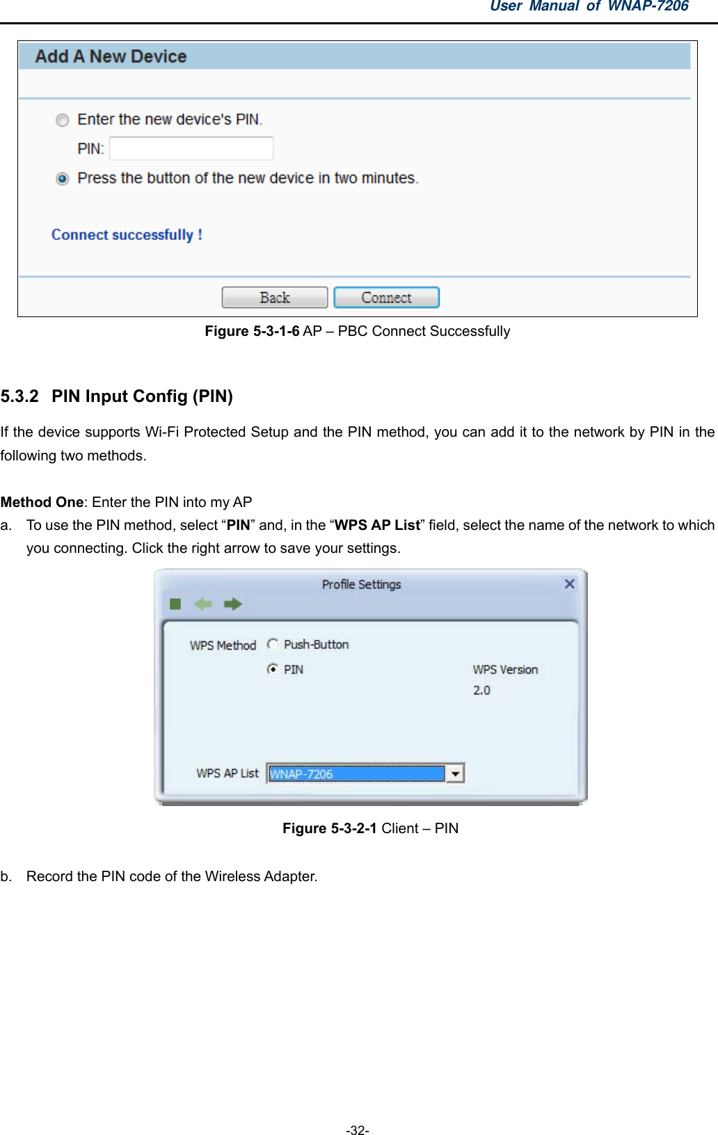 User Manual of WNAP-7206  -32-  Figure 5-3-1-6 AP – PBC Connect Successfully  5.3.2  PIN Input Config (PIN) If the device supports Wi-Fi Protected Setup and the PIN method, you can add it to the network by PIN in the following two methods.    Method One: Enter the PIN into my AP a.  To use the PIN method, select “PIN” and, in the “WPS AP List” field, select the name of the network to which you connecting. Click the right arrow to save your settings.    Figure 5-3-2-1 Client – PIN  b.  Record the PIN code of the Wireless Adapter. 