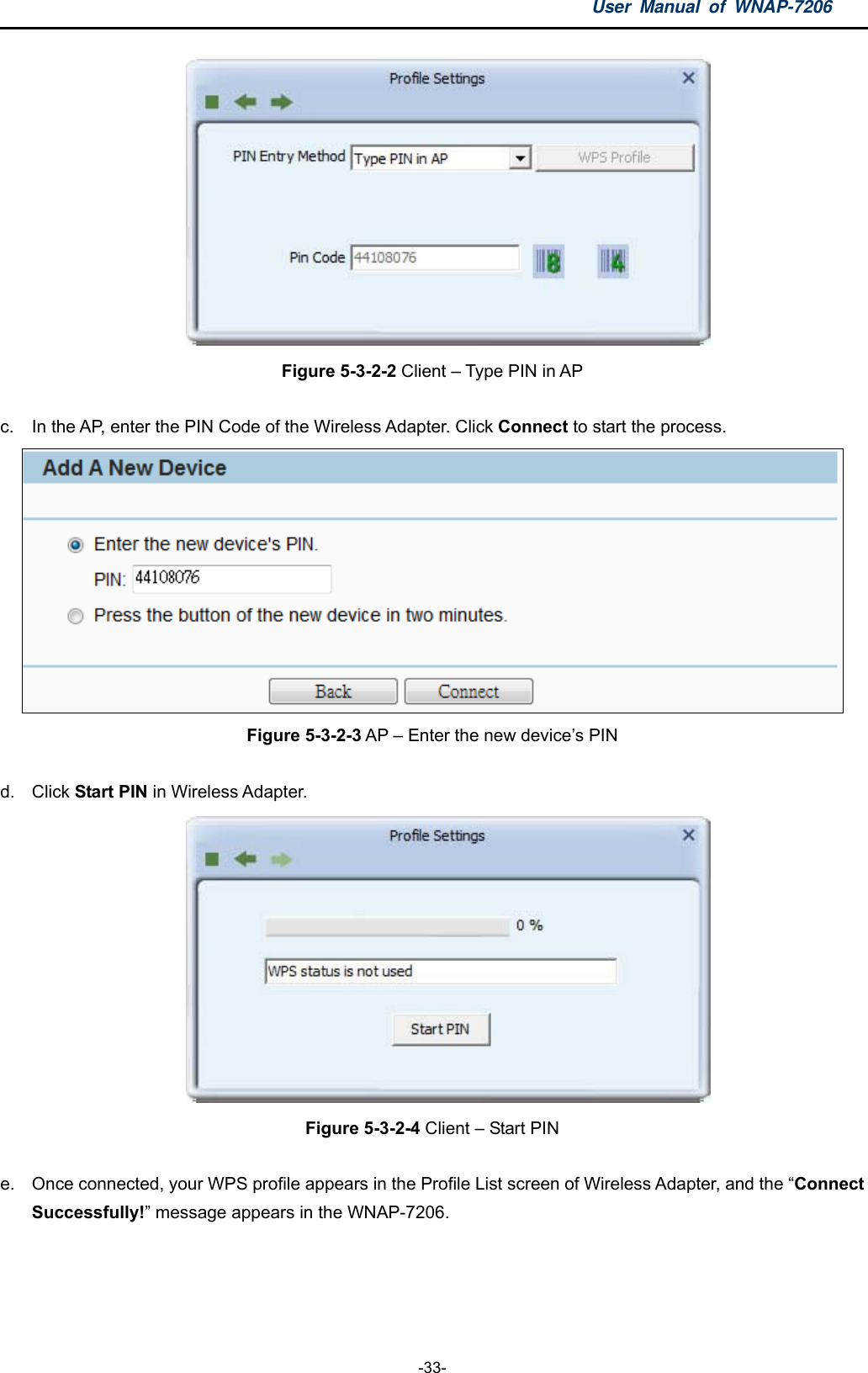 User Manual of WNAP-7206  -33-  Figure 5-3-2-2 Client – Type PIN in AP  c.  In the AP, enter the PIN Code of the Wireless Adapter. Click Connect to start the process.  Figure 5-3-2-3 AP – Enter the new device’s PIN  d. Click Start PIN in Wireless Adapter.  Figure 5-3-2-4 Client – Start PIN  e.  Once connected, your WPS profile appears in the Profile List screen of Wireless Adapter, and the “Connect Successfully!” message appears in the WNAP-7206. 