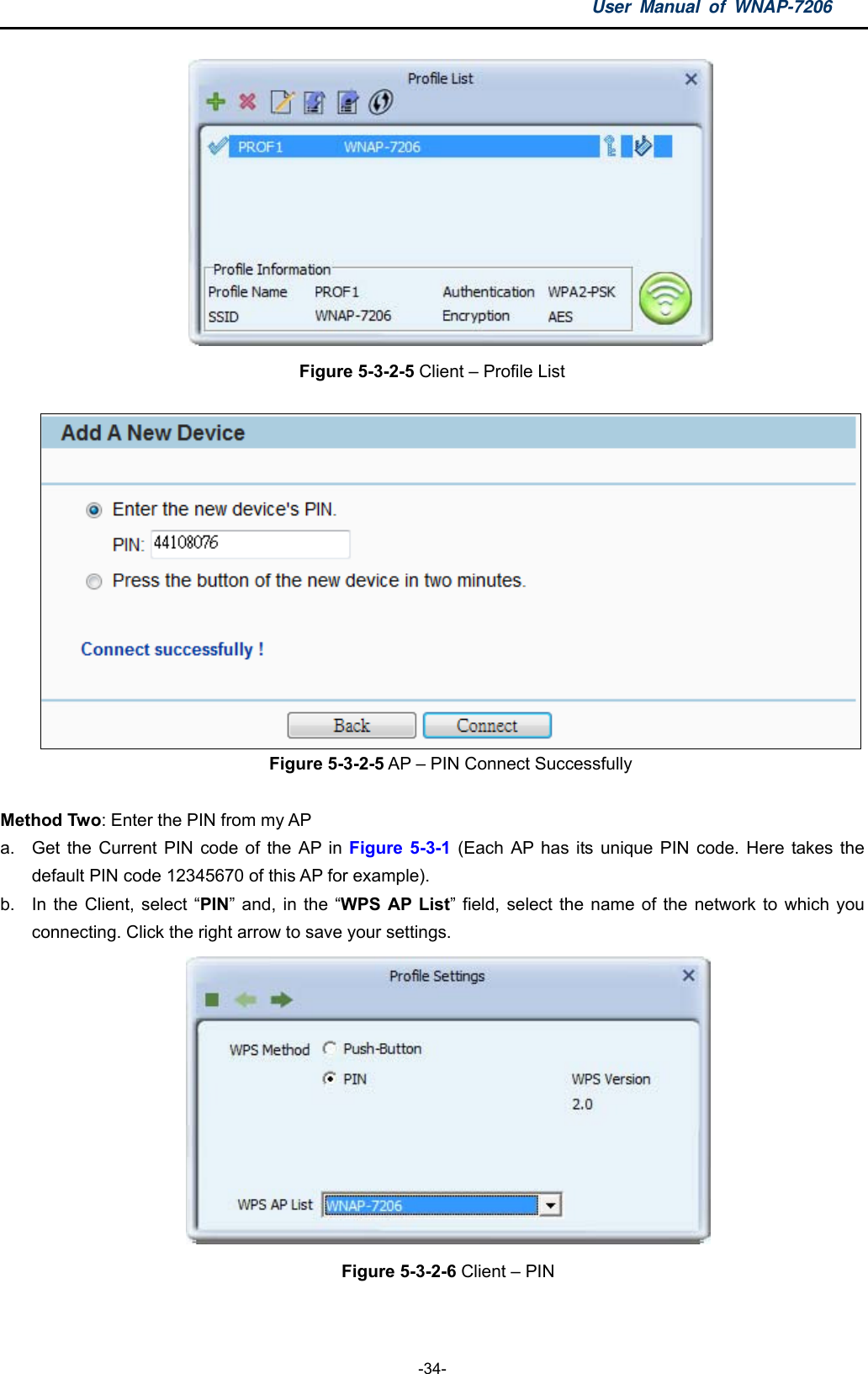 User Manual of WNAP-7206  -34-  Figure 5-3-2-5 Client – Profile List   Figure 5-3-2-5 AP – PIN Connect Successfully  Method Two: Enter the PIN from my AP a.  Get the Current PIN code of the AP in Figure 5-3-1 (Each AP has its unique PIN code. Here takes the default PIN code 12345670 of this AP for example).     b.  In the Client, select “PIN” and, in the “WPS AP List” field, select the name of the network to which you connecting. Click the right arrow to save your settings.    Figure 5-3-2-6 Client – PIN  