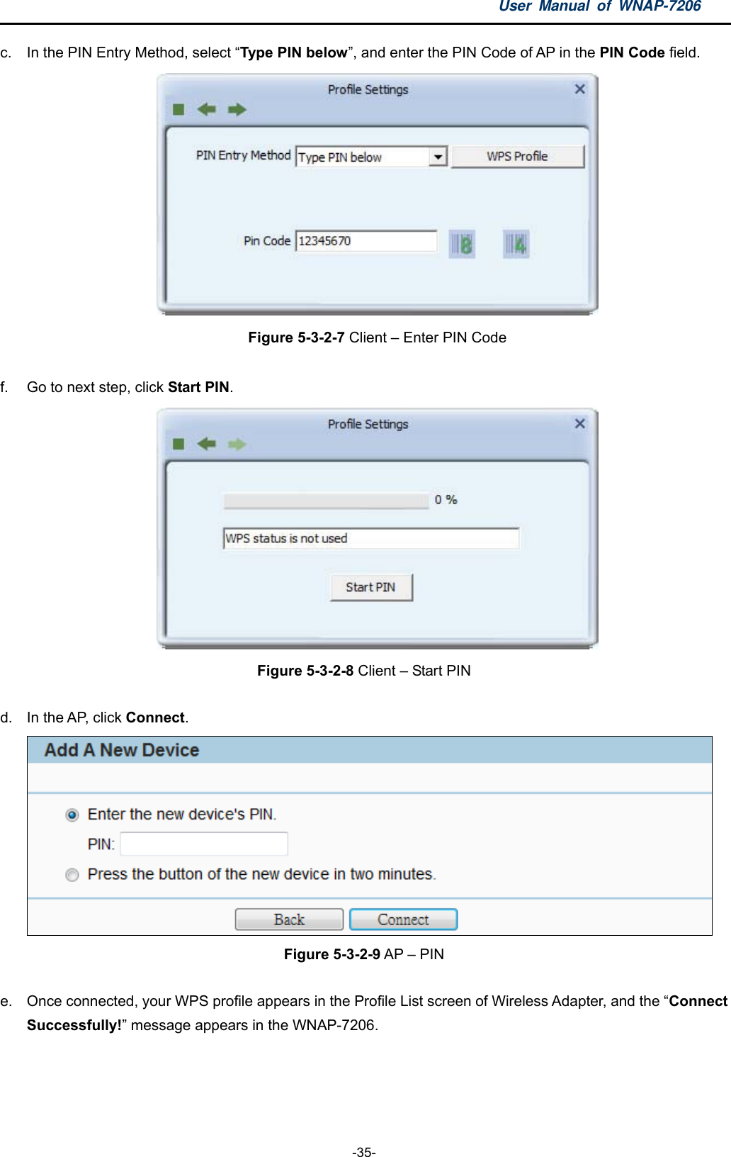 User Manual of WNAP-7206  -35- c.  In the PIN Entry Method, select “Type PIN below”, and enter the PIN Code of AP in the PIN Code field.  Figure 5-3-2-7 Client – Enter PIN Code  f.  Go to next step, click Start PIN.   Figure 5-3-2-8 Client – Start PIN  d.  In the AP, click Connect.  Figure 5-3-2-9 AP – PIN  e.  Once connected, your WPS profile appears in the Profile List screen of Wireless Adapter, and the “Connect Successfully!” message appears in the WNAP-7206. 