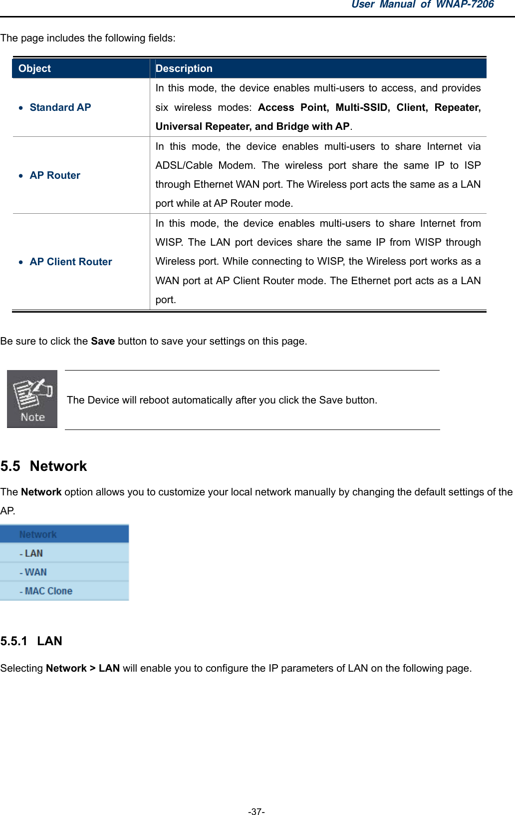 User Manual of WNAP-7206  -37- The page includes the following fields: Object  Description  Standard AP In this mode, the device enables multi-users to access, and provides six wireless modes: Access Point, Multi-SSID, Client, Repeater, Universal Repeater, and Bridge with AP.  AP Router In this mode, the device enables multi-users to share Internet via ADSL/Cable Modem. The wireless port share the same IP to ISP through Ethernet WAN port. The Wireless port acts the same as a LAN port while at AP Router mode.  AP Client Router In this mode, the device enables multi-users to share Internet from WISP. The LAN port devices share the same IP from WISP through Wireless port. While connecting to WISP, the Wireless port works as a WAN port at AP Client Router mode. The Ethernet port acts as a LAN port.  Be sure to click the Save button to save your settings on this page.   The Device will reboot automatically after you click the Save button.  5.5  Network The Network option allows you to customize your local network manually by changing the default settings of the AP.   5.5.1  LAN Selecting Network &gt; LAN will enable you to configure the IP parameters of LAN on the following page. 