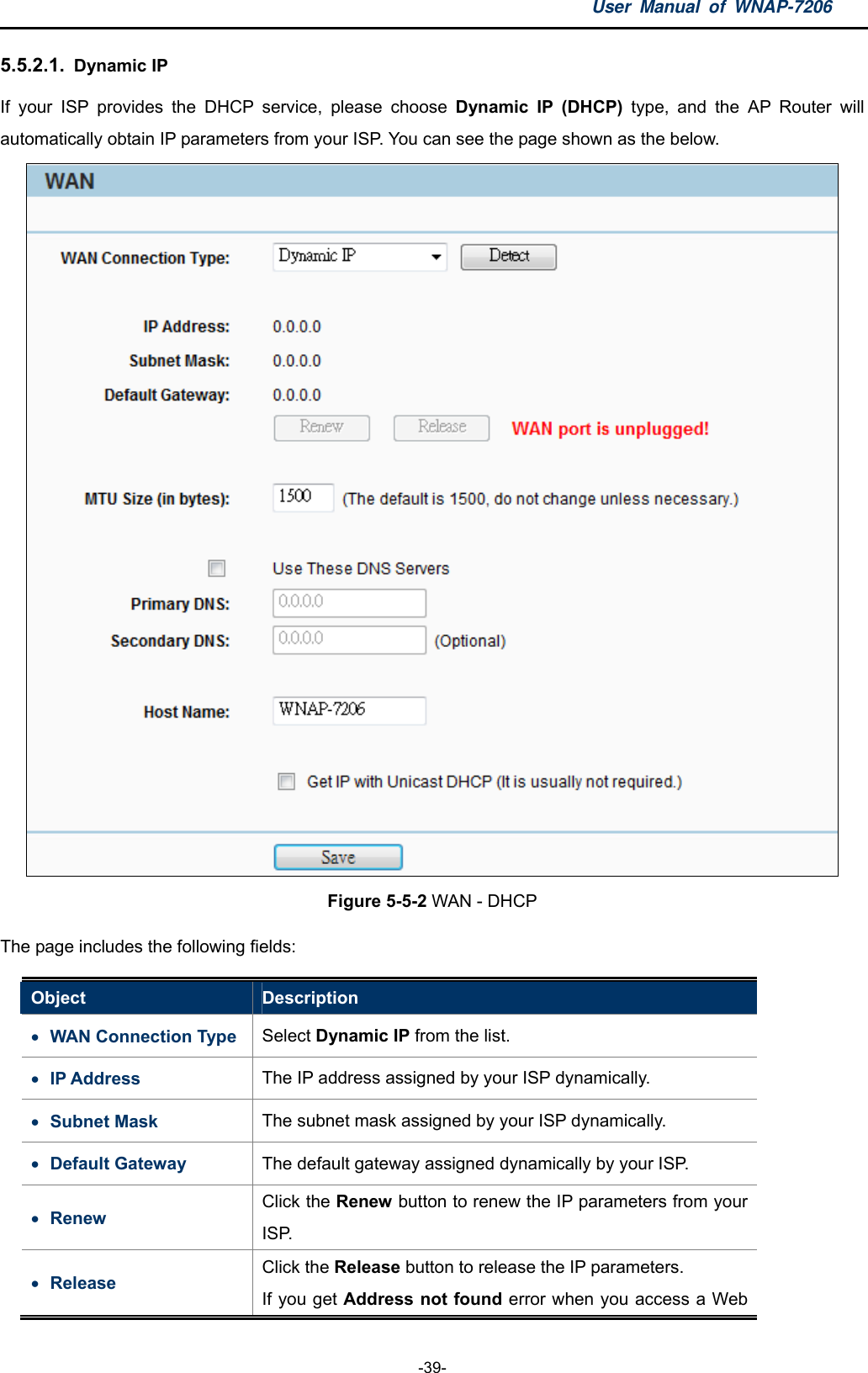 User Manual of WNAP-7206  -39- 5.5.2.1.  Dynamic IP If your ISP provides the DHCP service, please choose Dynamic IP (DHCP) type, and the AP Router will automatically obtain IP parameters from your ISP. You can see the page shown as the below.  Figure 5-5-2 WAN - DHCP The page includes the following fields: Object  Description  WAN Connection Type  Select Dynamic IP from the list.  IP Address  The IP address assigned by your ISP dynamically.    Subnet Mask  The subnet mask assigned by your ISP dynamically.    Default Gateway  The default gateway assigned dynamically by your ISP.    Renew Click the Renew button to renew the IP parameters from your ISP.  Release Click the Release button to release the IP parameters. If you get Address not found error when you access a Web 