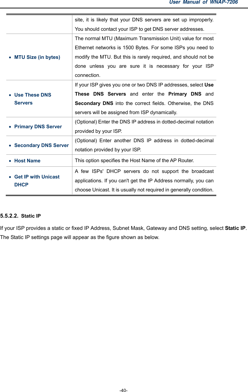 User Manual of WNAP-7206  -40- site, it is likely that your DNS servers are set up improperly. You should contact your ISP to get DNS server addresses.  MTU Size (in bytes) The normal MTU (Maximum Transmission Unit) value for most Ethernet networks is 1500 Bytes. For some ISPs you need to modify the MTU. But this is rarely required, and should not be done unless you are sure it is necessary for your ISP connection.  Use These DNS Servers If your ISP gives you one or two DNS IP addresses, select Use These DNS Servers and enter the Primary DNS and Secondary DNS into the correct fields. Otherwise, the DNS servers will be assigned from ISP dynamically.  Primary DNS Server (Optional) Enter the DNS IP address in dotted-decimal notation provided by your ISP.    Secondary DNS Server (Optional) Enter another DNS IP address in dotted-decimal notation provided by your ISP.    Host Name  This option specifies the Host Name of the AP Router.  Get IP with Unicast DHCP  A few ISPs&apos; DHCP servers do not support the broadcast applications. If you can&apos;t get the IP Address normally, you can choose Unicast. It is usually not required in generally condition.  5.5.2.2.  Static IP If your ISP provides a static or fixed IP Address, Subnet Mask, Gateway and DNS setting, select Static IP. The Static IP settings page will appear as the figure shown as below. 