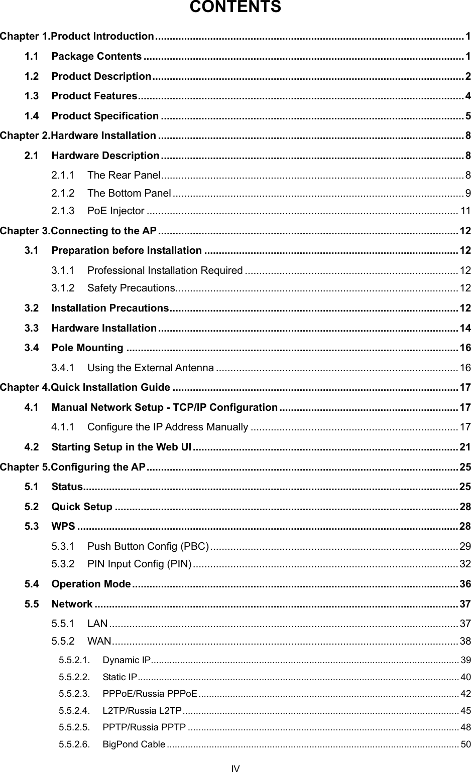  CONTENTS Chapter 1. Product Introduction........................................................................................................... 1 1.1 Package Contents ...............................................................................................................1 1.2 Product Description............................................................................................................ 2 1.3 Product Features................................................................................................................. 4 1.4 Product Specification .........................................................................................................5 Chapter 2. Hardware Installation ..........................................................................................................8 2.1 Hardware Description......................................................................................................... 8 2.1.1 The Rear Panel.........................................................................................................8 2.1.2 The Bottom Panel.....................................................................................................9 2.1.3 PoE Injector ............................................................................................................ 11 Chapter 3. Connecting to the AP........................................................................................................ 12 3.1 Preparation before Installation ........................................................................................12 3.1.1 Professional Installation Required ..........................................................................12 3.1.2 Safety Precautions..................................................................................................12 3.2 Installation Precautions....................................................................................................12 3.3 Hardware Installation........................................................................................................14 3.4 Pole Mounting ...................................................................................................................16 3.4.1 Using the External Antenna ....................................................................................16 Chapter 4. Quick Installation Guide ...................................................................................................17 4.1 Manual Network Setup - TCP/IP Configuration ..............................................................17 4.1.1 Configure the IP Address Manually ........................................................................17 4.2 Starting Setup in the Web UI............................................................................................21 Chapter 5. Configuring the AP............................................................................................................25 5.1 Status..................................................................................................................................25 5.2 Quick Setup .......................................................................................................................28 5.3 WPS ....................................................................................................................................28 5.3.1 Push Button Config (PBC)......................................................................................29 5.3.2 PIN Input Config (PIN)............................................................................................32 5.4 Operation Mode.................................................................................................................36 5.5 Network ..............................................................................................................................37 5.5.1 LAN.........................................................................................................................37 5.5.2 WAN........................................................................................................................38 5.5.2.1. Dynamic IP..................................................................................................................... 39 5.5.2.2. Static IP.......................................................................................................................... 40 5.5.2.3. PPPoE/Russia PPPoE................................................................................................... 42 5.5.2.4. L2TP/Russia L2TP......................................................................................................... 45 5.5.2.5. PPTP/Russia PPTP ....................................................................................................... 48 5.5.2.6. BigPond Cable ............................................................................................................... 50 IV 