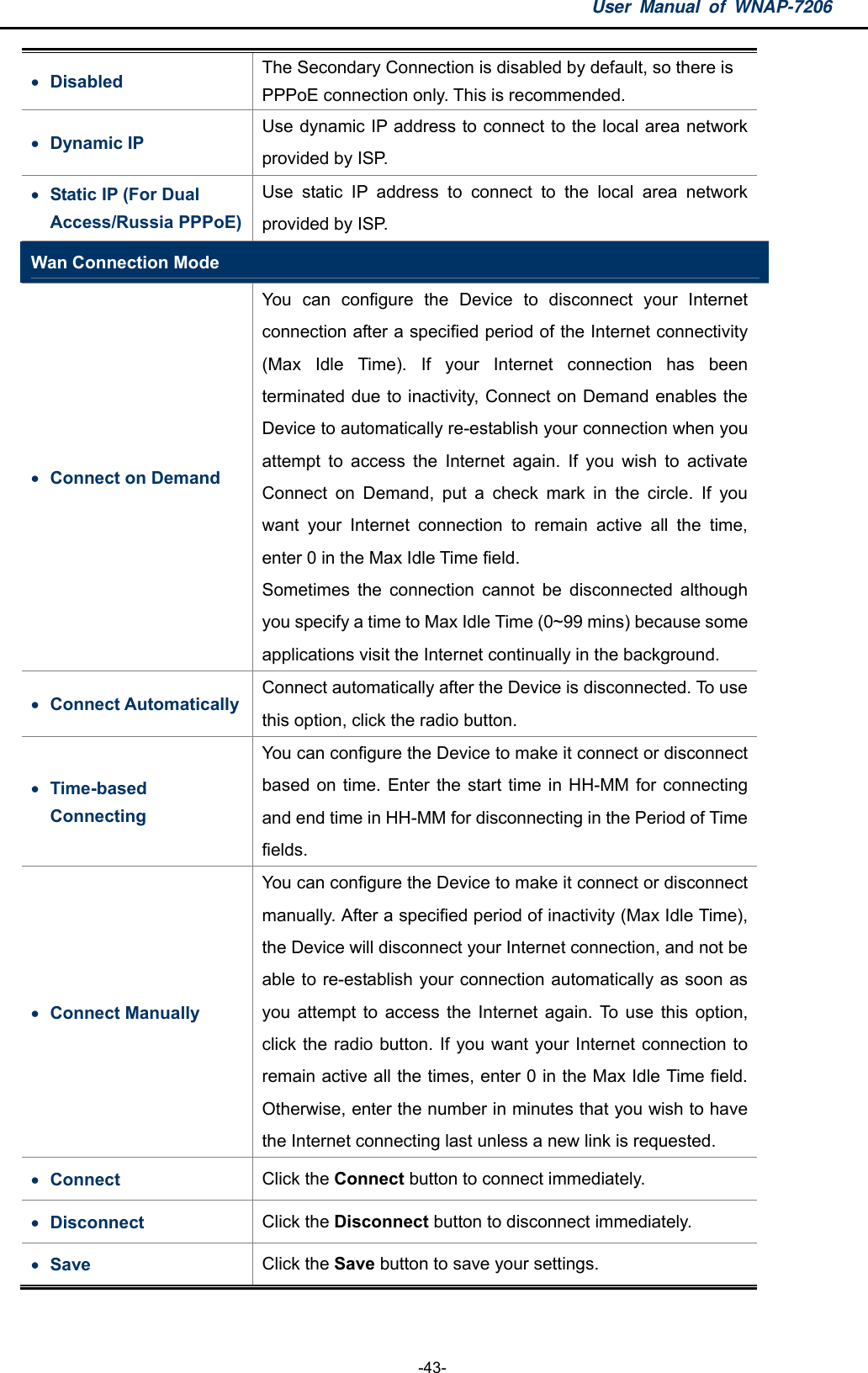 User Manual of WNAP-7206  -43-  Disabled  The Secondary Connection is disabled by default, so there is PPPoE connection only. This is recommended.    Dynamic IP   Use dynamic IP address to connect to the local area network provided by ISP.  Static IP (For Dual Access/Russia PPPoE) Use static IP address to connect to the local area network provided by ISP. Wan Connection Mode  Connect on Demand   You can configure the Device to disconnect your Internet connection after a specified period of the Internet connectivity (Max Idle Time). If your Internet connection has been terminated due to inactivity, Connect on Demand enables the Device to automatically re-establish your connection when you attempt to access the Internet again. If you wish to activate Connect on Demand, put a check mark in the circle. If you want your Internet connection to remain active all the time, enter 0 in the Max Idle Time field. Sometimes the connection cannot be disconnected although you specify a time to Max Idle Time (0~99 mins) because some applications visit the Internet continually in the background.  Connect Automatically   Connect automatically after the Device is disconnected. To use this option, click the radio button.  Time-based Connecting  You can configure the Device to make it connect or disconnect based on time. Enter the start time in HH-MM for connecting and end time in HH-MM for disconnecting in the Period of Time fields.  Connect Manually   You can configure the Device to make it connect or disconnect manually. After a specified period of inactivity (Max Idle Time), the Device will disconnect your Internet connection, and not be able to re-establish your connection automatically as soon as you attempt to access the Internet again. To use this option, click the radio button. If you want your Internet connection to remain active all the times, enter 0 in the Max Idle Time field. Otherwise, enter the number in minutes that you wish to have the Internet connecting last unless a new link is requested.  Connect   Click the Connect button to connect immediately.  Disconnect  Click the Disconnect button to disconnect immediately.  Save  Click the Save button to save your settings. 