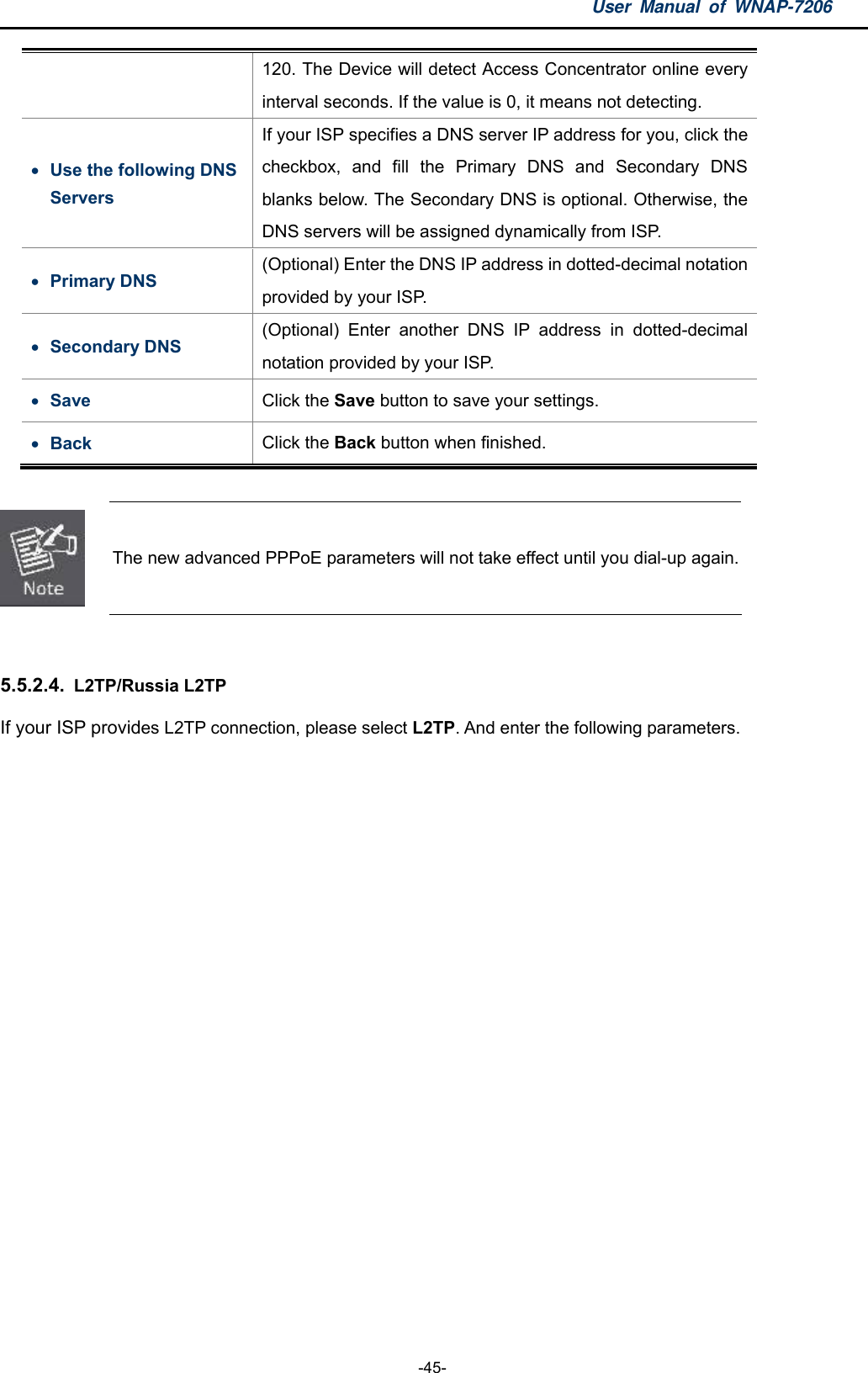 User Manual of WNAP-7206  -45- 120. The Device will detect Access Concentrator online every interval seconds. If the value is 0, it means not detecting.  Use the following DNS Servers If your ISP specifies a DNS server IP address for you, click the checkbox, and fill the Primary DNS and Secondary DNS blanks below. The Secondary DNS is optional. Otherwise, the DNS servers will be assigned dynamically from ISP.  Primary DNS (Optional) Enter the DNS IP address in dotted-decimal notation provided by your ISP.  Secondary DNS (Optional) Enter another DNS IP address in dotted-decimal notation provided by your ISP.  Save  Click the Save button to save your settings.  Back  Click the Back button when finished.   The new advanced PPPoE parameters will not take effect until you dial-up again.  5.5.2.4.  L2TP/Russia L2TP If your ISP provides L2TP connection, please select L2TP. And enter the following parameters. 