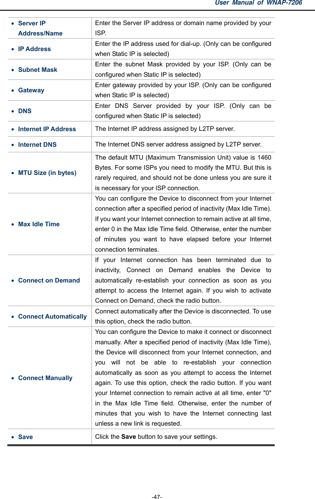 User Manual of WNAP-7206  -47-  Server IP Address/Name Enter the Server IP address or domain name provided by your ISP.  IP Address  Enter the IP address used for dial-up. (Only can be configured when Static IP is selected)  Subnet Mask  Enter the subnet Mask provided by your ISP. (Only can be configured when Static IP is selected)  Gateway  Enter gateway provided by your ISP. (Only can be configured when Static IP is selected)  DNS  Enter DNS Server provided by your ISP. (Only can be configured when Static IP is selected)  Internet IP Address  The Internet IP address assigned by L2TP server.  Internet DNS  The Internet DNS server address assigned by L2TP server.  MTU Size (in bytes) The default MTU (Maximum Transmission Unit) value is 1460 Bytes. For some ISPs you need to modify the MTU. But this is rarely required, and should not be done unless you are sure it is necessary for your ISP connection.  Max Idle Time You can configure the Device to disconnect from your Internet connection after a specified period of inactivity (Max Idle Time). If you want your Internet connection to remain active at all time, enter 0 in the Max Idle Time field. Otherwise, enter the number of minutes you want to have elapsed before your Internet connection terminates.  Connect on Demand   If your Internet connection has been terminated due to inactivity, Connect on Demand enables the Device to automatically re-establish your connection as soon as you attempt to access the Internet again. If you wish to activate Connect on Demand, check the radio button.    Connect Automatically  Connect automatically after the Device is disconnected. To use this option, check the radio button.  Connect Manually You can configure the Device to make it connect or disconnect manually. After a specified period of inactivity (Max Idle Time), the Device will disconnect from your Internet connection, and you will not be able to re-establish your connection automatically as soon as you attempt to access the Internet again. To use this option, check the radio button. If you want your Internet connection to remain active at all time, enter &quot;0&quot; in the Max Idle Time field. Otherwise, enter the number of minutes that you wish to have the Internet connecting last unless a new link is requested.  Save  Click the Save button to save your settings.  