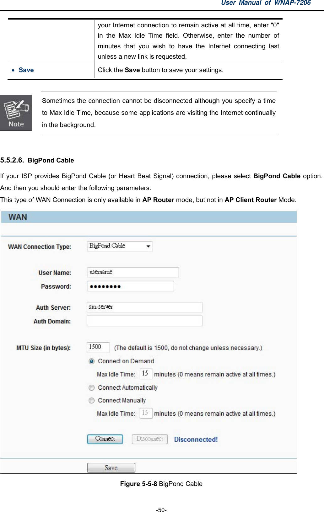 User Manual of WNAP-7206  -50- your Internet connection to remain active at all time, enter &quot;0&quot; in the Max Idle Time field. Otherwise, enter the number of minutes that you wish to have the Internet connecting last unless a new link is requested.  Save  Click the Save button to save your settings.   Sometimes the connection cannot be disconnected although you specify a time to Max Idle Time, because some applications are visiting the Internet continually in the background.  5.5.2.6.  BigPond Cable If your ISP provides BigPond Cable (or Heart Beat Signal) connection, please select BigPond Cable option. And then you should enter the following parameters. This type of WAN Connection is only available in AP Router mode, but not in AP Client Router Mode.  Figure 5-5-8 BigPond Cable 