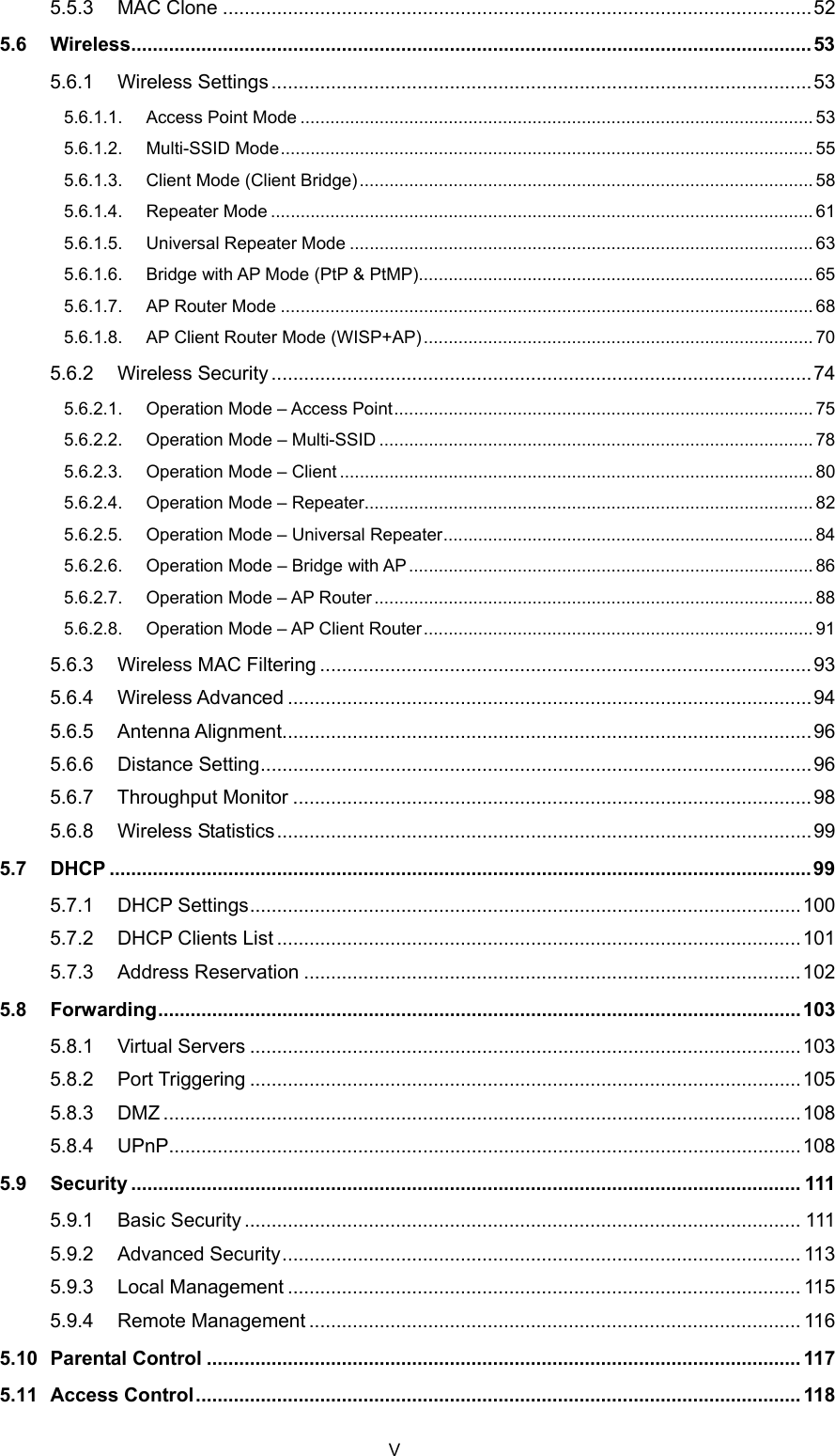  5.5.3 MAC Clone .............................................................................................................52 5.6 Wireless..............................................................................................................................53 5.6.1 Wireless Settings....................................................................................................53 5.6.1.1. Access Point Mode ........................................................................................................ 53 5.6.1.2. Multi-SSID Mode............................................................................................................ 55 5.6.1.3. Client Mode (Client Bridge) ............................................................................................ 58 5.6.1.4. Repeater Mode .............................................................................................................. 61 5.6.1.5. Universal Repeater Mode .............................................................................................. 63 5.6.1.6. Bridge with AP Mode (PtP &amp; PtMP)................................................................................ 65 5.6.1.7. AP Router Mode ............................................................................................................ 68 5.6.1.8. AP Client Router Mode (WISP+AP)............................................................................... 70 5.6.2 Wireless Security....................................................................................................74 5.6.2.1. Operation Mode – Access Point..................................................................................... 75 5.6.2.2. Operation Mode – Multi-SSID ........................................................................................ 78 5.6.2.3. Operation Mode – Client ................................................................................................ 80 5.6.2.4. Operation Mode – Repeater........................................................................................... 82 5.6.2.5. Operation Mode – Universal Repeater........................................................................... 84 5.6.2.6. Operation Mode – Bridge with AP.................................................................................. 86 5.6.2.7. Operation Mode – AP Router ......................................................................................... 88 5.6.2.8. Operation Mode – AP Client Router............................................................................... 91 5.6.3 Wireless MAC Filtering ...........................................................................................93 5.6.4 Wireless Advanced .................................................................................................94 5.6.5 Antenna Alignment..................................................................................................96 5.6.6 Distance Setting......................................................................................................96 5.6.7 Throughput Monitor ................................................................................................98 5.6.8 Wireless Statistics...................................................................................................99 5.7 DHCP ..................................................................................................................................99 5.7.1 DHCP Settings......................................................................................................100 5.7.2 DHCP Clients List .................................................................................................101 5.7.3 Address Reservation ............................................................................................102 5.8 Forwarding.......................................................................................................................103 5.8.1 Virtual Servers ......................................................................................................103 5.8.2 Port Triggering ......................................................................................................105 5.8.3 DMZ ......................................................................................................................108 5.8.4 UPnP.....................................................................................................................108 5.9 Security ............................................................................................................................ 111 5.9.1 Basic Security....................................................................................................... 111 5.9.2 Advanced Security................................................................................................ 113 5.9.3 Local Management ............................................................................................... 115 5.9.4 Remote Management ........................................................................................... 116 5.10 Parental Control .............................................................................................................. 117 5.11 Access Control................................................................................................................ 118 V 