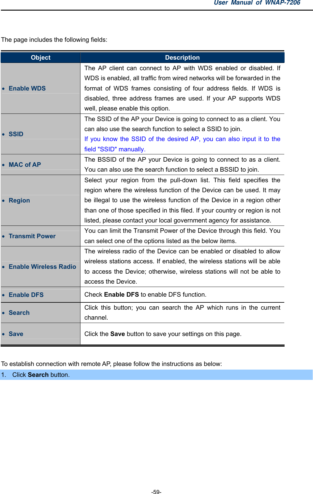 User Manual of WNAP-7206  -59-  The page includes the following fields: Object  Description  Enable WDS The AP client can connect to AP with WDS enabled or disabled. If WDS is enabled, all traffic from wired networks will be forwarded in the format of WDS frames consisting of four address fields. If WDS is disabled, three address frames are used. If your AP supports WDS well, please enable this option.  SSID The SSID of the AP your Device is going to connect to as a client. You can also use the search function to select a SSID to join. If you know the SSID of the desired AP, you can also input it to the field &quot;SSID&quot; manually.  MAC of AP  The BSSID of the AP your Device is going to connect to as a client. You can also use the search function to select a BSSID to join.  Region Select your region from the pull-down list. This field specifies the region where the wireless function of the Device can be used. It may be illegal to use the wireless function of the Device in a region other than one of those specified in this filed. If your country or region is not listed, please contact your local government agency for assistance.  Transmit Power  You can limit the Transmit Power of the Device through this field. You can select one of the options listed as the below items.  Enable Wireless Radio The wireless radio of the Device can be enabled or disabled to allow wireless stations access. If enabled, the wireless stations will be able to access the Device; otherwise, wireless stations will not be able to access the Device.  Enable DFS  Check Enable DFS to enable DFS function.  Search  Click this button; you can search the AP which runs in the current channel.  Save  Click the Save button to save your settings on this page.  To establish connection with remote AP, please follow the instructions as below: 1. Click Search button. 