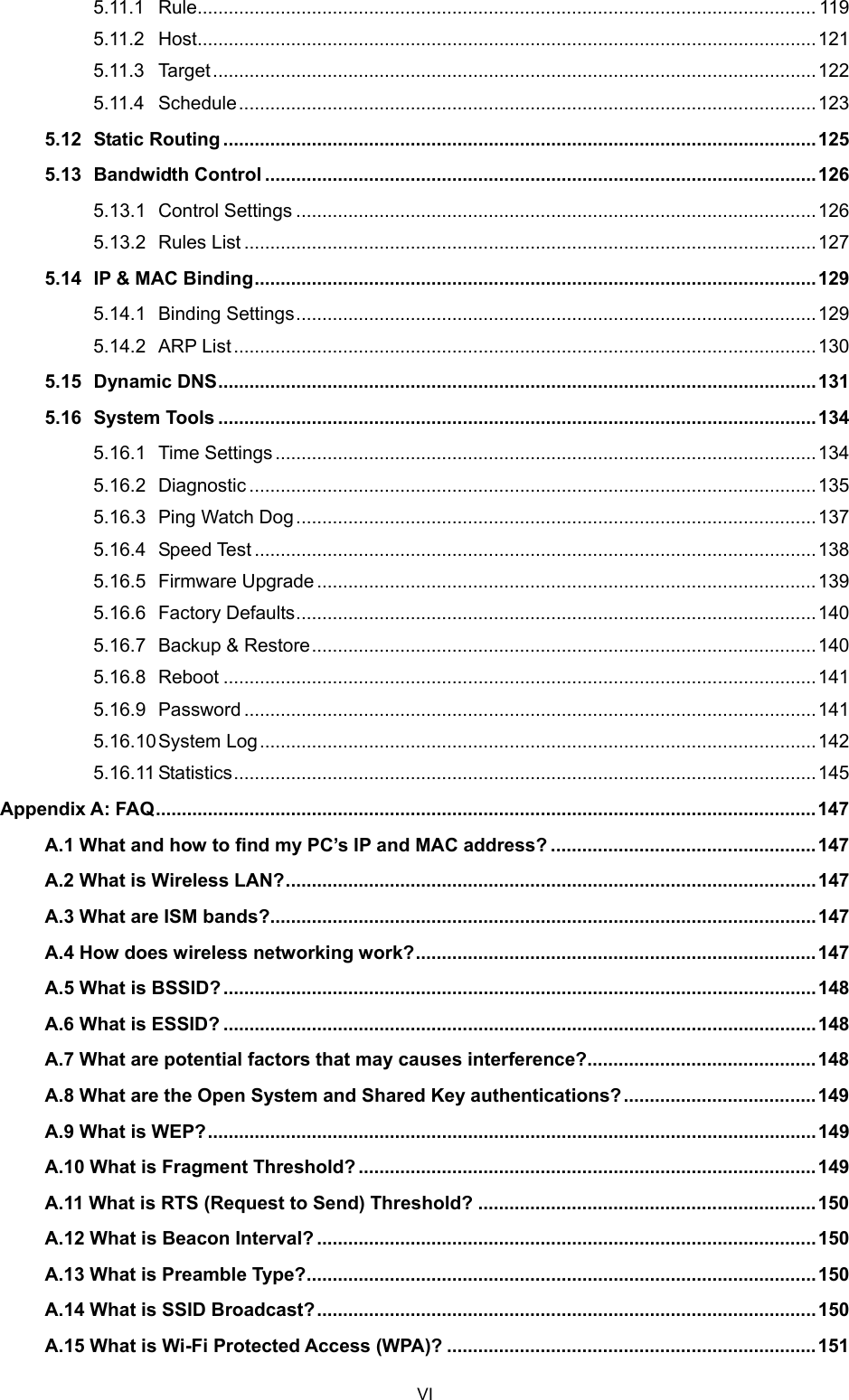  5.11.1 Rule....................................................................................................................... 119 5.11.2 Host.......................................................................................................................121 5.11.3 Target....................................................................................................................122 5.11.4 Schedule...............................................................................................................123 5.12 Static Routing ..................................................................................................................125 5.13 Bandwidth Control ..........................................................................................................126 5.13.1 Control Settings ....................................................................................................126 5.13.2 Rules List..............................................................................................................127 5.14 IP &amp; MAC Binding............................................................................................................129 5.14.1 Binding Settings....................................................................................................129 5.14.2 ARP List................................................................................................................130 5.15 Dynamic DNS...................................................................................................................131 5.16 System Tools ...................................................................................................................134 5.16.1 Time Settings ........................................................................................................134 5.16.2 Diagnostic .............................................................................................................135 5.16.3 Ping Watch Dog....................................................................................................137 5.16.4 Speed Test ............................................................................................................138 5.16.5 Firmware Upgrade................................................................................................139 5.16.6 Factory Defaults....................................................................................................140 5.16.7 Backup &amp; Restore.................................................................................................140 5.16.8 Reboot ..................................................................................................................141 5.16.9 Password ..............................................................................................................141 5.16.10 System Log...........................................................................................................142 5.16.11 Statistics................................................................................................................145 Appendix A: FAQ...............................................................................................................................147 A.1 What and how to find my PC’s IP and MAC address? ...................................................147 A.2 What is Wireless LAN?......................................................................................................147 A.3 What are ISM bands?.........................................................................................................147 A.4 How does wireless networking work?.............................................................................147 A.5 What is BSSID?..................................................................................................................148 A.6 What is ESSID? ..................................................................................................................148 A.7 What are potential factors that may causes interference?............................................148 A.8 What are the Open System and Shared Key authentications?..................................... 149 A.9 What is WEP?.....................................................................................................................149 A.10 What is Fragment Threshold? ........................................................................................149 A.11 What is RTS (Request to Send) Threshold? ................................................................. 150 A.12 What is Beacon Interval? ................................................................................................150 A.13 What is Preamble Type?..................................................................................................150 A.14 What is SSID Broadcast?................................................................................................ 150 A.15 What is Wi-Fi Protected Access (WPA)? .......................................................................151 VI 