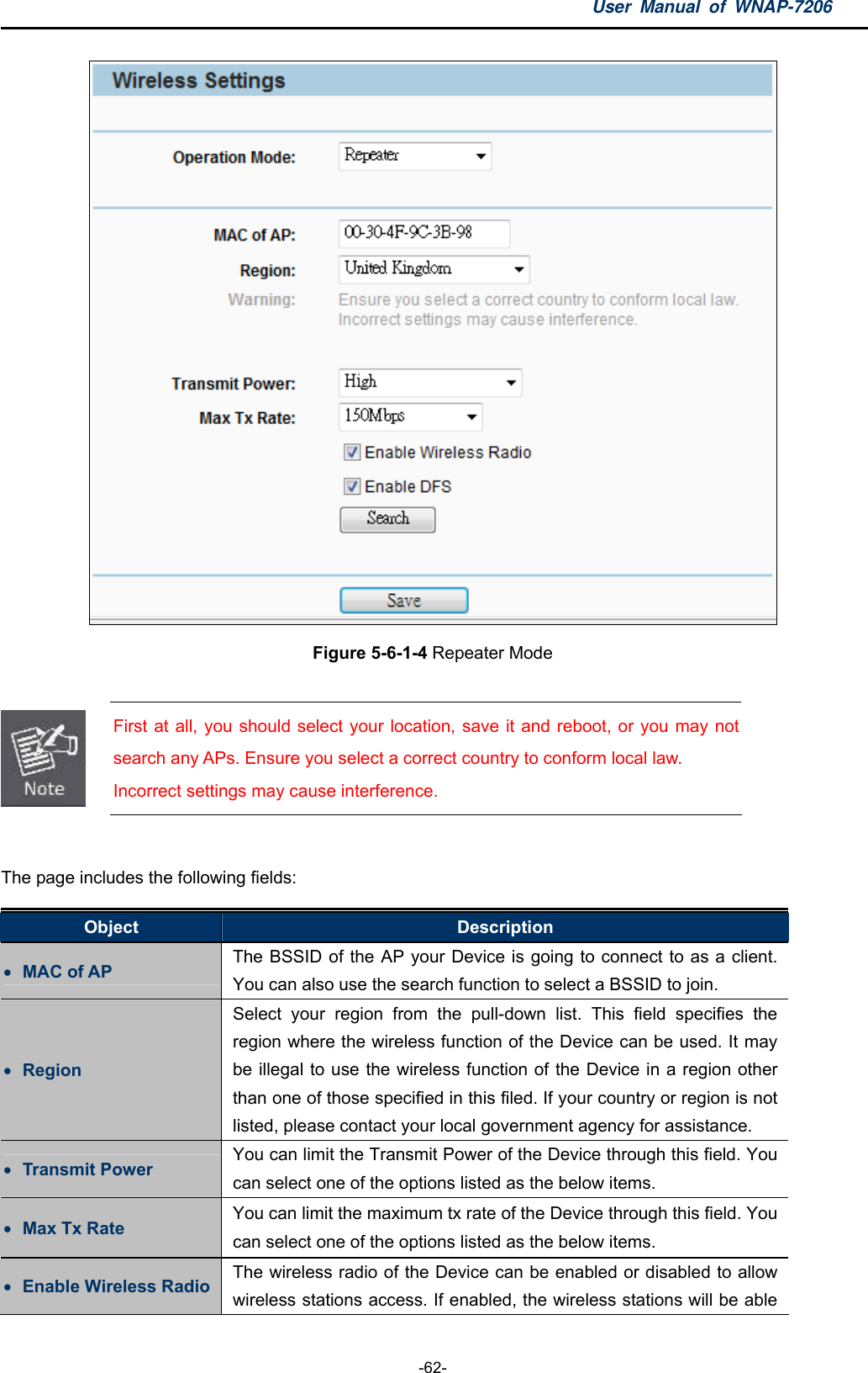 User Manual of WNAP-7206  -62-  Figure 5-6-1-4 Repeater Mode   First at all, you should select your location, save it and reboot, or you may not search any APs. Ensure you select a correct country to conform local law. Incorrect settings may cause interference.  The page includes the following fields: Object  Description  MAC of AP  The BSSID of the AP your Device is going to connect to as a client. You can also use the search function to select a BSSID to join.  Region Select your region from the pull-down list. This field specifies the region where the wireless function of the Device can be used. It may be illegal to use the wireless function of the Device in a region other than one of those specified in this filed. If your country or region is not listed, please contact your local government agency for assistance.  Transmit Power  You can limit the Transmit Power of the Device through this field. You can select one of the options listed as the below items.  Max Tx Rate  You can limit the maximum tx rate of the Device through this field. You can select one of the options listed as the below items.  Enable Wireless Radio  The wireless radio of the Device can be enabled or disabled to allow wireless stations access. If enabled, the wireless stations will be able 