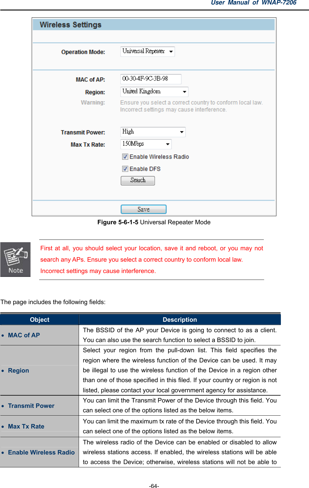 User Manual of WNAP-7206  -64-  Figure 5-6-1-5 Universal Repeater Mode   First at all, you should select your location, save it and reboot, or you may not search any APs. Ensure you select a correct country to conform local law. Incorrect settings may cause interference.  The page includes the following fields: Object  Description  MAC of AP  The BSSID of the AP your Device is going to connect to as a client. You can also use the search function to select a BSSID to join.  Region Select your region from the pull-down list. This field specifies the region where the wireless function of the Device can be used. It may be illegal to use the wireless function of the Device in a region other than one of those specified in this filed. If your country or region is not listed, please contact your local government agency for assistance.  Transmit Power  You can limit the Transmit Power of the Device through this field. You can select one of the options listed as the below items.  Max Tx Rate  You can limit the maximum tx rate of the Device through this field. You can select one of the options listed as the below items.  Enable Wireless Radio The wireless radio of the Device can be enabled or disabled to allow wireless stations access. If enabled, the wireless stations will be able to access the Device; otherwise, wireless stations will not be able to 