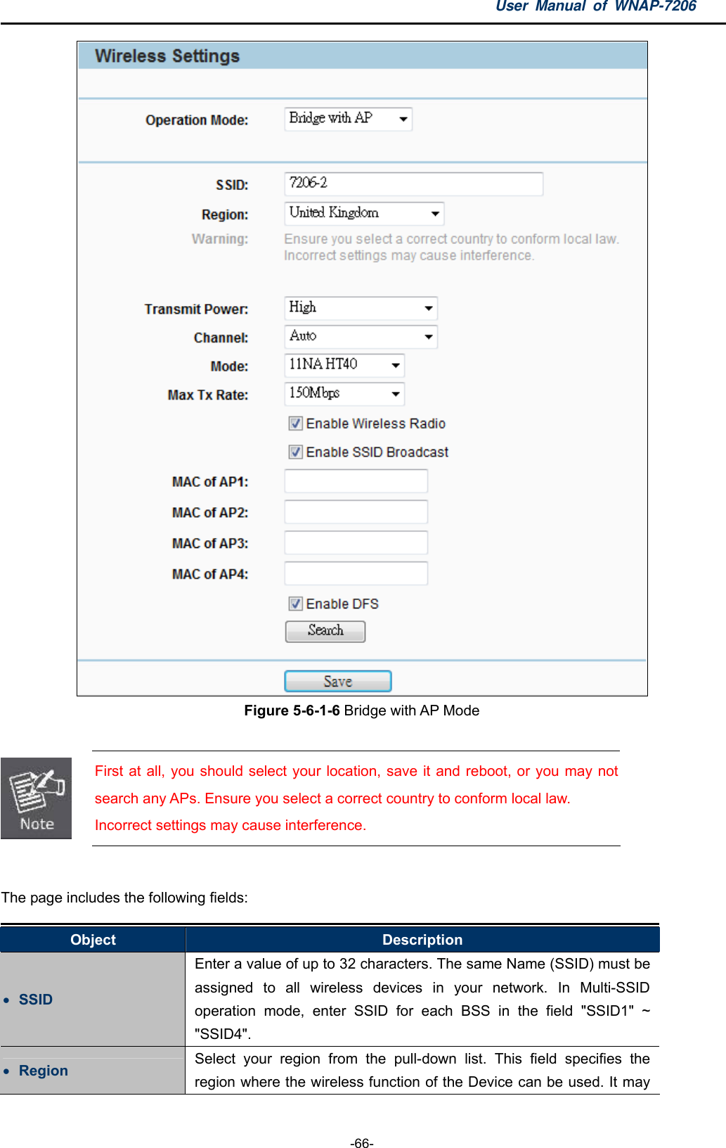 User Manual of WNAP-7206  -66-  Figure 5-6-1-6 Bridge with AP Mode   First at all, you should select your location, save it and reboot, or you may not search any APs. Ensure you select a correct country to conform local law. Incorrect settings may cause interference.  The page includes the following fields: Object  Description  SSID Enter a value of up to 32 characters. The same Name (SSID) must be assigned to all wireless devices in your network. In Multi-SSID operation mode, enter SSID for each BSS in the field &quot;SSID1&quot; ~ &quot;SSID4&quot;.  Region  Select your region from the pull-down list. This field specifies the region where the wireless function of the Device can be used. It may 