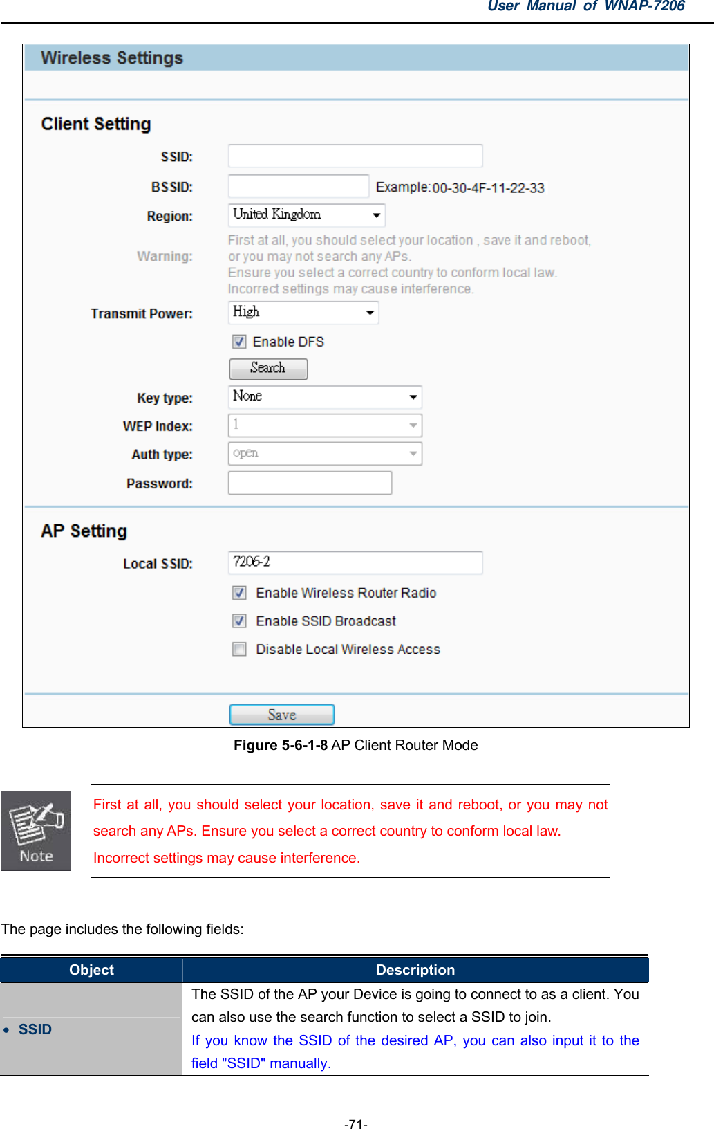 User Manual of WNAP-7206  -71-  Figure 5-6-1-8 AP Client Router Mode   First at all, you should select your location, save it and reboot, or you may not search any APs. Ensure you select a correct country to conform local law. Incorrect settings may cause interference.  The page includes the following fields: Object  Description  SSID The SSID of the AP your Device is going to connect to as a client. You can also use the search function to select a SSID to join. If you know the SSID of the desired AP, you can also input it to the field &quot;SSID&quot; manually. 