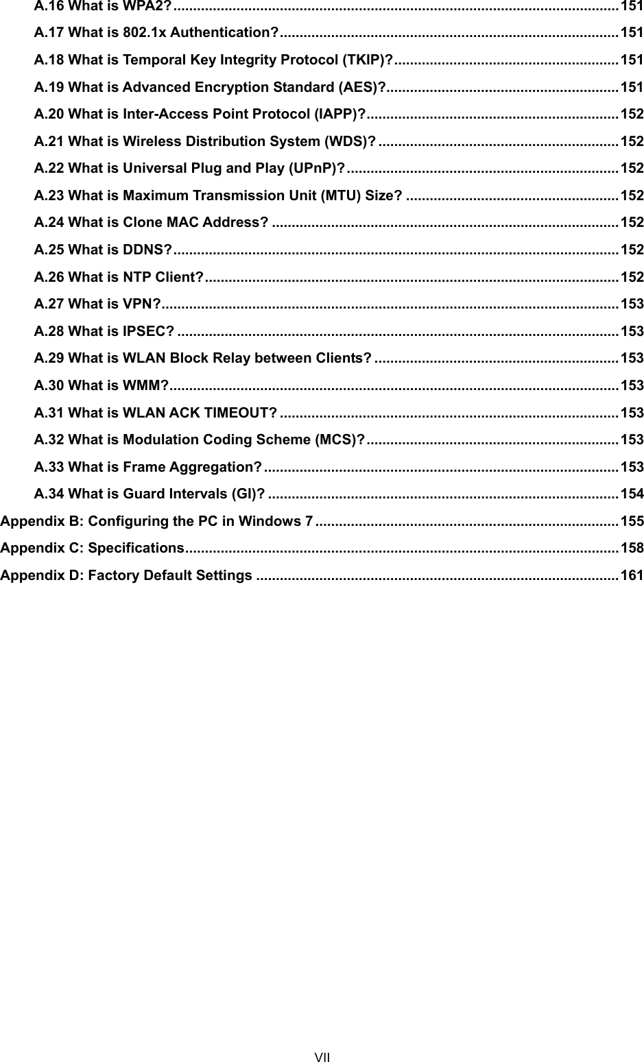  VII A.16 What is WPA2?.................................................................................................................151 A.17 What is 802.1x Authentication?......................................................................................151 A.18 What is Temporal Key Integrity Protocol (TKIP)?.........................................................151 A.19 What is Advanced Encryption Standard (AES)?...........................................................151 A.20 What is Inter-Access Point Protocol (IAPP)?................................................................152 A.21 What is Wireless Distribution System (WDS)? ............................................................. 152 A.22 What is Universal Plug and Play (UPnP)?.....................................................................152 A.23 What is Maximum Transmission Unit (MTU) Size? ......................................................152 A.24 What is Clone MAC Address? ........................................................................................152 A.25 What is DDNS?.................................................................................................................152 A.26 What is NTP Client?......................................................................................................... 152 A.27 What is VPN?....................................................................................................................153 A.28 What is IPSEC? ................................................................................................................153 A.29 What is WLAN Block Relay between Clients? ..............................................................153 A.30 What is WMM?..................................................................................................................153 A.31 What is WLAN ACK TIMEOUT? ......................................................................................153 A.32 What is Modulation Coding Scheme (MCS)?................................................................ 153 A.33 What is Frame Aggregation? ..........................................................................................153 A.34 What is Guard Intervals (GI)? .........................................................................................154 Appendix B: Configuring the PC in Windows 7 .............................................................................155 Appendix C: Specifications.............................................................................................................. 158 Appendix D: Factory Default Settings ............................................................................................161 