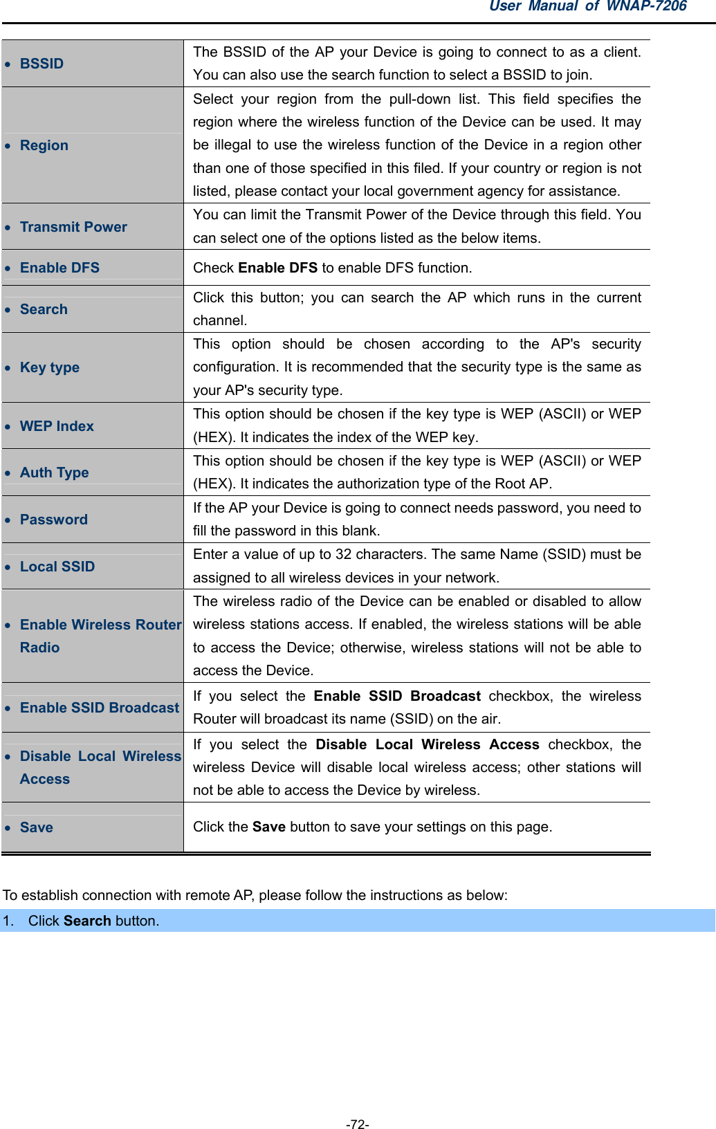 User Manual of WNAP-7206  -72-  BSSID  The BSSID of the AP your Device is going to connect to as a client. You can also use the search function to select a BSSID to join.  Region Select your region from the pull-down list. This field specifies the region where the wireless function of the Device can be used. It may be illegal to use the wireless function of the Device in a region other than one of those specified in this filed. If your country or region is not listed, please contact your local government agency for assistance.  Transmit Power  You can limit the Transmit Power of the Device through this field. You can select one of the options listed as the below items.  Enable DFS  Check Enable DFS to enable DFS function.  Search  Click this button; you can search the AP which runs in the current channel.  Key type This option should be chosen according to the AP&apos;s security configuration. It is recommended that the security type is the same as your AP&apos;s security type.  WEP Index  This option should be chosen if the key type is WEP (ASCII) or WEP (HEX). It indicates the index of the WEP key.  Auth Type  This option should be chosen if the key type is WEP (ASCII) or WEP (HEX). It indicates the authorization type of the Root AP.  Password  If the AP your Device is going to connect needs password, you need to fill the password in this blank.  Local SSID  Enter a value of up to 32 characters. The same Name (SSID) must be assigned to all wireless devices in your network.  Enable Wireless Router Radio The wireless radio of the Device can be enabled or disabled to allow wireless stations access. If enabled, the wireless stations will be able to access the Device; otherwise, wireless stations will not be able to access the Device.  Enable SSID Broadcast  If you select the Enable SSID Broadcast checkbox, the wireless Router will broadcast its name (SSID) on the air.  Disable Local Wireless Access If you select the Disable Local Wireless Access checkbox, the wireless Device will disable local wireless access; other stations will not be able to access the Device by wireless.  Save  Click the Save button to save your settings on this page.  To establish connection with remote AP, please follow the instructions as below: 1. Click Search button. 