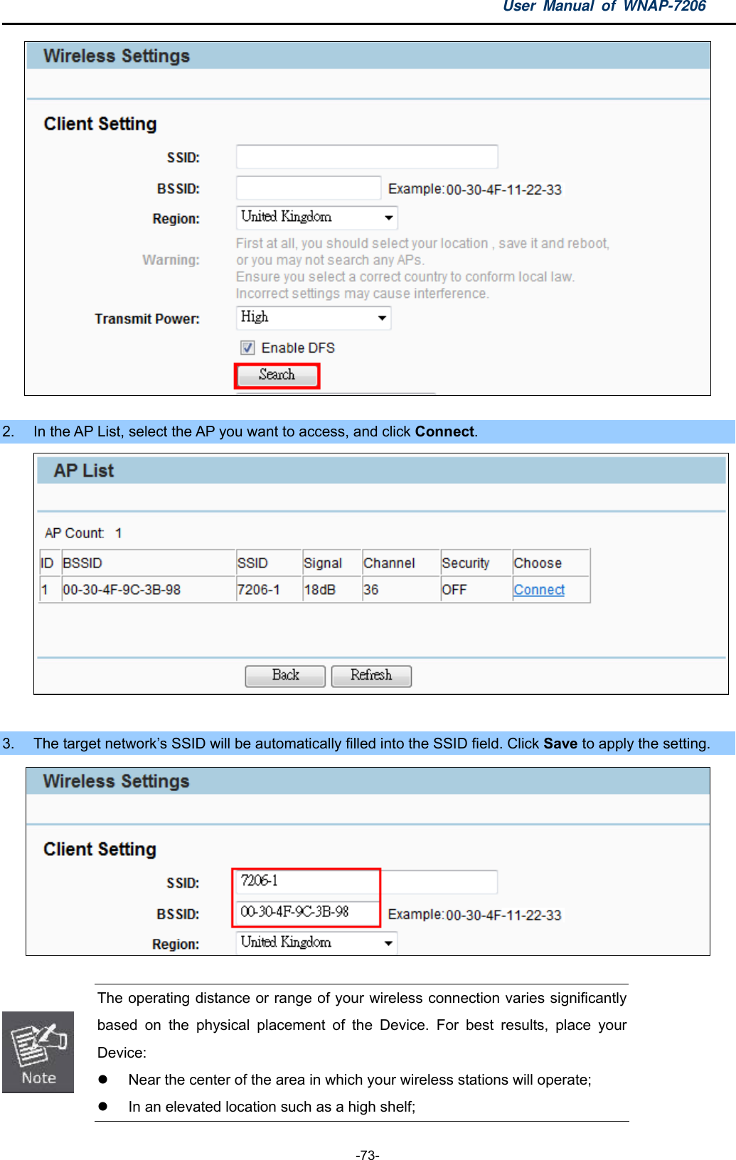 User Manual of WNAP-7206  -73-   2.  In the AP List, select the AP you want to access, and click Connect.   3.  The target network’s SSID will be automatically filled into the SSID field. Click Save to apply the setting.    The operating distance or range of your wireless connection varies significantly based on the physical placement of the Device. For best results, place your Device:   Near the center of the area in which your wireless stations will operate;   In an elevated location such as a high shelf; 