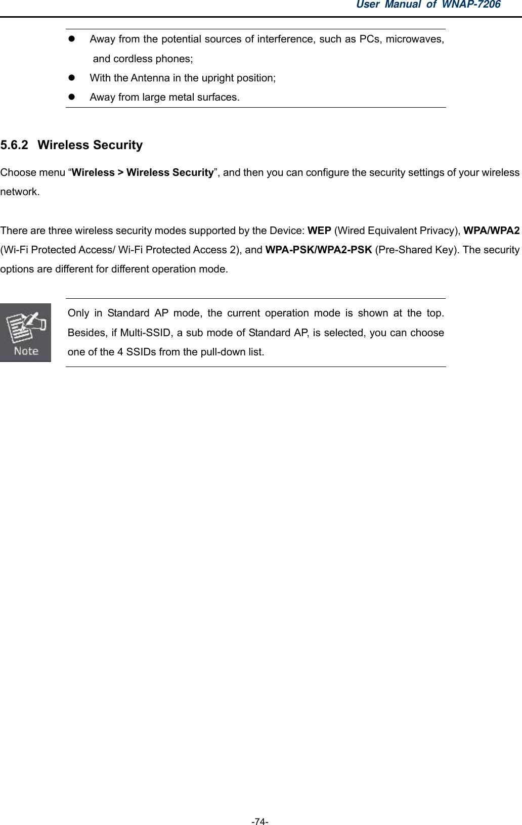 User Manual of WNAP-7206  -74-  Away from the potential sources of interference, such as PCs, microwaves, and cordless phones;   With the Antenna in the upright position;   Away from large metal surfaces.  5.6.2  Wireless Security Choose menu “Wireless &gt; Wireless Security”, and then you can configure the security settings of your wireless network.  There are three wireless security modes supported by the Device: WEP (Wired Equivalent Privacy), WPA/WPA2 (Wi-Fi Protected Access/ Wi-Fi Protected Access 2), and WPA-PSK/WPA2-PSK (Pre-Shared Key). The security options are different for different operation mode.   Only in Standard AP mode, the current operation mode is shown at the top. Besides, if Multi-SSID, a sub mode of Standard AP, is selected, you can choose one of the 4 SSIDs from the pull-down list.  