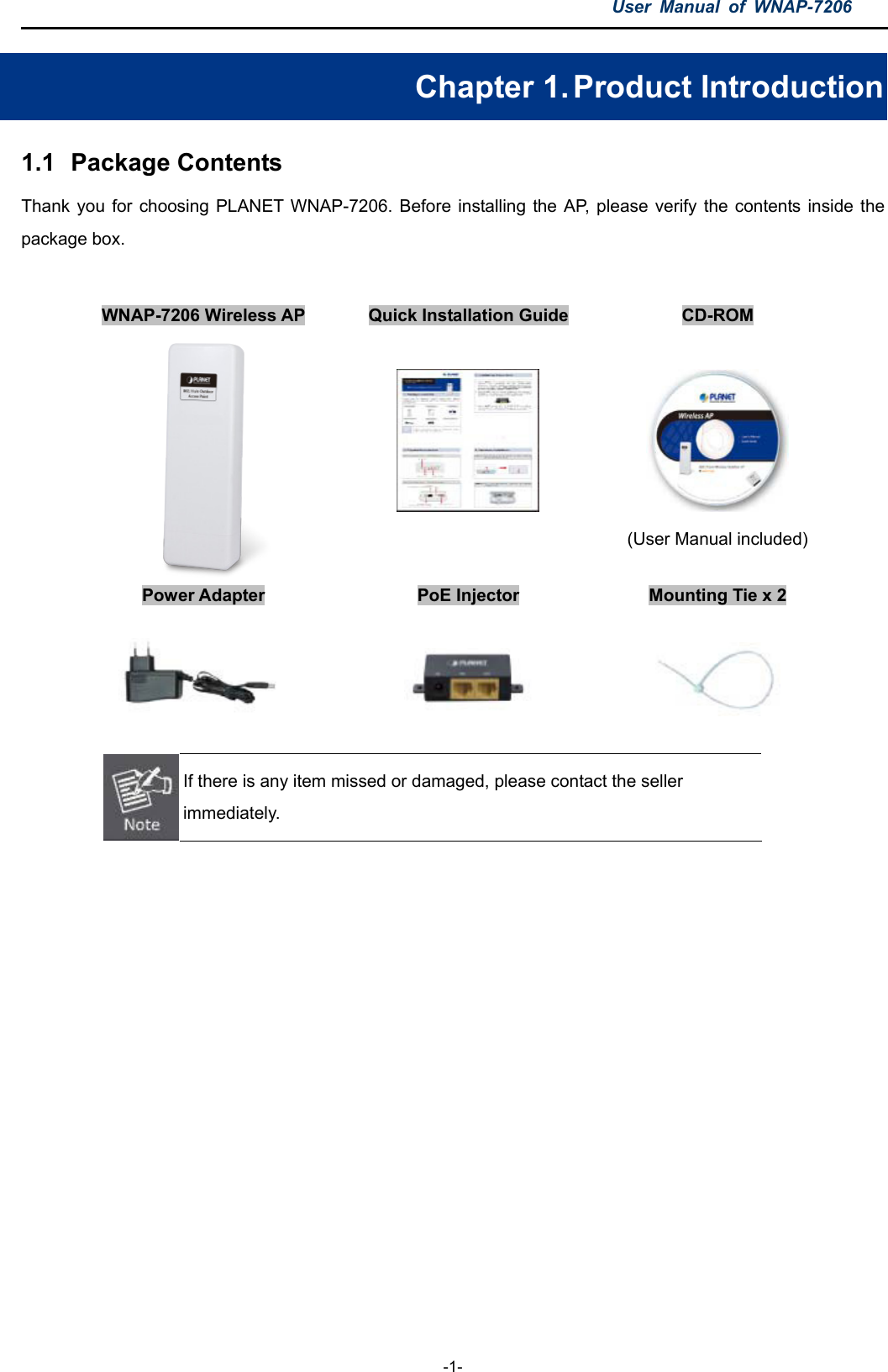 User  Manual  of  WNAP-7206  -1- Chapter 1. Product Introduction 1.1  Package Contents Thank you  for choosing PLANET WNAP-7206. Before  installing the AP,  please verify  the  contents inside  the package box.  WNAP-7206 Wireless AP  Quick Installation Guide  CD-ROM    (User Manual included)      Power Adapter  PoE Injector  Mounting Tie x 2         If there is any item missed or damaged, please contact the seller immediately.    