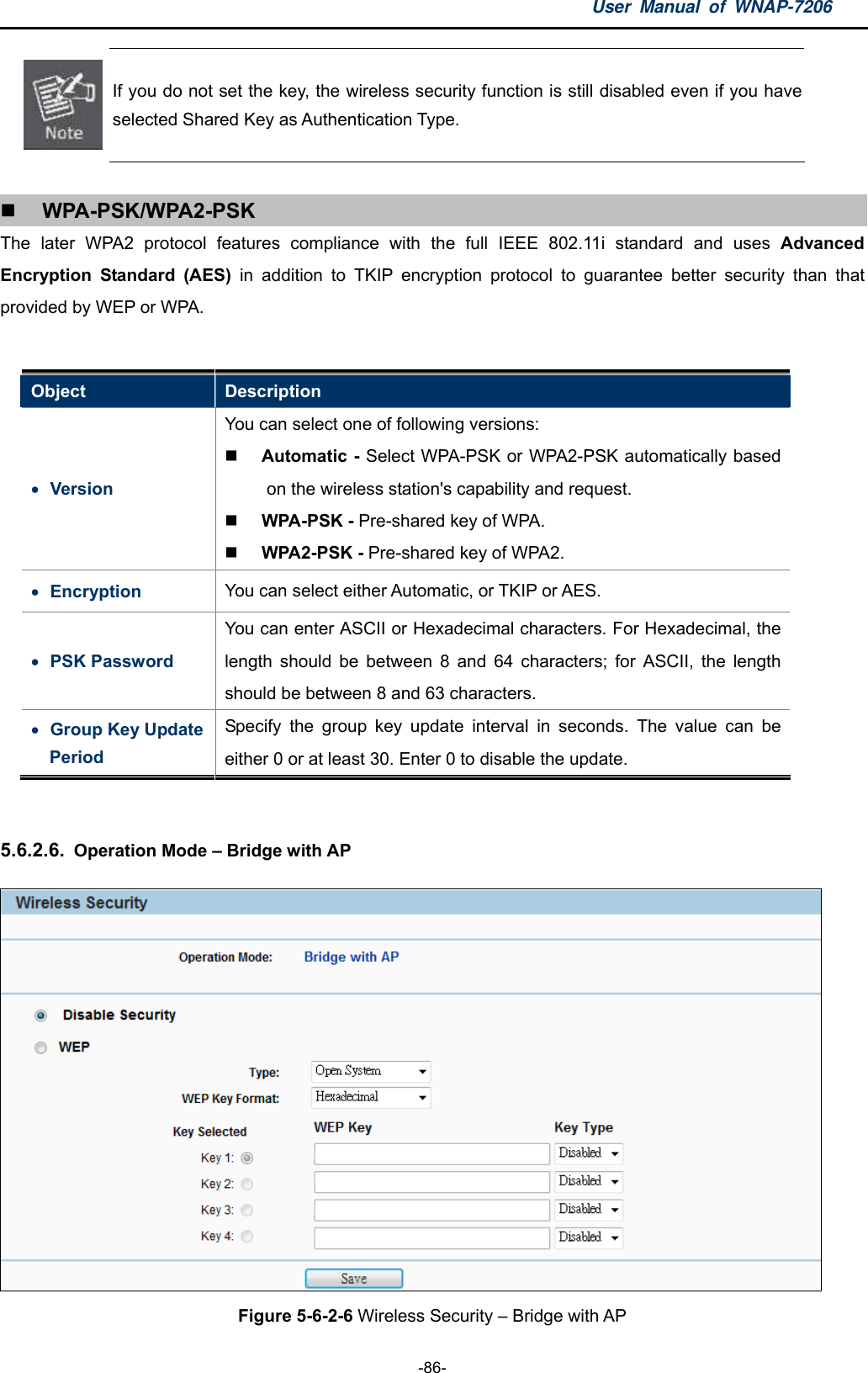 User Manual of WNAP-7206  -86-  If you do not set the key, the wireless security function is still disabled even if you have selected Shared Key as Authentication Type.   WPA-PSK/WPA2-PSK The later WPA2 protocol features compliance with the full IEEE 802.11i standard and uses Advanced Encryption Standard (AES) in addition to TKIP encryption protocol to guarantee better security than that provided by WEP or WPA.  Object  Description  Version You can select one of following versions:    Automatic - Select WPA-PSK or WPA2-PSK automatically based on the wireless station&apos;s capability and request.    WPA-PSK - Pre-shared key of WPA.    WPA2-PSK - Pre-shared key of WPA2.    Encryption  You can select either Automatic, or TKIP or AES.    PSK Password You can enter ASCII or Hexadecimal characters. For Hexadecimal, the length should be between 8 and 64 characters; for ASCII, the length should be between 8 and 63 characters.  Group Key Update Period Specify the group key update interval in seconds. The value can be either 0 or at least 30. Enter 0 to disable the update.  5.6.2.6.  Operation Mode – Bridge with AP  Figure 5-6-2-6 Wireless Security – Bridge with AP 