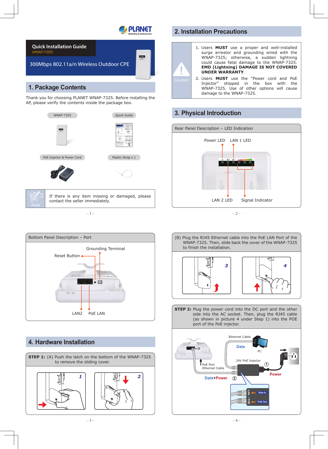 Note– 1 – – 2 –– 3 – – 4 –1. Package Contents2. Installation Precautions3. Physical Introduction– 7 – – 8 –– 5 – – 6 –The above steps introduce the simple installations and configurations of the WNAP-7325. For further configurations of different operation modes, please refer to the user manual which you can download from the website.http://www.planet.com.tw/en/support/download.php?type1=4&amp;model=48590&amp;type=3  If you have further questions, please contact the local dealer or distributor where you purchased this product.   2011-E10580-000Thank you for choosing PLANET WNAP-7325. Before installing the AP, please verify the contents inside the package box. If there is any item missing or damaged, please contact the seller immediately.Connect the WNAP-7325 with your PC by an Ethernet cable plugging in LAN port of PoE injector in one side and in LAN port of PC in the other side. Power on the WNAP-7325 by PoE from PoE injector.1. Click “Start” button located in the lower-left corner of your computer.2. Click “Control Panel”.3. Double-click “Network and Sharing Center” icon.4. Click “Change Adapter Settings”.5. Double-click “Local Area Connection”.6. Select “Internet Protocol Version 4 (TCP/IPv4)” and click “Properties”.7. Select “Use the following IP address”, and then click “OK” button twice to save the configuration. For example, as the default IP address of the WNAP-7325 is 192.168.1.253 and the router is 192.168.1.254, then you may choose from 192.168.1.1 to 192.168.1.252.Default IP Address: 192.168.1.253Default Username: adminDefault Password: adminDefault SSID: WNAP-7325STEP 1: The Web management allows you to access and manage the wireless AP easily. Launch the Web browser and enter the default IP address http://192.168.1.253.WNAP-7325Quick Installation Guide300Mbps 802.11a/n Wireless Outdoor CPEFor security reasons, it is recommended to change the password at the first login and memorize it.STEP 2: When the login window pops up, please enter the User Name and Password. The default User Name and Password are both “admin”. Then click OK button to continue.STEP 3: After you enter into the Web User Interface, go to Operation Mode to configure your wireless network.Rear Panel Description – LED IndicationPlastic Strap x 1Quick GuidePoE Injector &amp; Power CordSignal IndicatorLAN 2 LEDPower LED LAN 1 LEDSTEP 1: Place the strap through the slot on the back of the WNAP-7325 and then around the pole. Tighten the strap to secure the WNAP-7325.5. Pole MountingFurther Information:6. Web LoginIMPORTANT SAFETY PRECAUTIONS:1)  LIVES MAY BE AT RISK! Please be aware for the  electric  wires  around,  and  tighten  the     pole. Carefully read the section &quot;OUTDOOR INSTALLATION WARNING&quot; in the manual before installation.2)  Users MUST use the “Power cord and PoE Injector” shipped in the box with the WNAP-7325. Otherwise, the product might be damaged.CautionWNAP-7325STEP 2: Plug the power cord into the DC port and the other side into the AC socket. Then, plug the RJ45 cable (as shown in picture 4 under Step 1) into the POE port of the PoE injector.STEP 1: (A) Push the latch on the bottom of the WNAP-7325 to remove the sliding cover.Bottom Panel Description – Port 4. Hardware Installation1 23 4Grounding TerminalReset ButtonLAN2 PoE LAN(B) Plug the RJ45 Ethernet cable into the PoE LAN Port of the WNAP-7325. Then, slide back the cover of the WNAP-7325 to finish the installation.Ethernet CablePoE PortEthernet CablePC24V PoE InjectorData+PowerPowerDataLAN POEPoE OutData In121.  Users  MUST use a proper and well-installed surge arrestor and grounding wired with the WNAP-7325; otherwise, a sudden lightning could cause fatal damage to the WNAP-7325. EMD (Lightning) DAMAGE IS NOT COVERED UNDER WARRANTY.2. Users  MUST use the “Power cord and PoE Injector” shipped in the box with the WNAP-7325. Use of other options will cause damage to the WNAP-7325.Caution