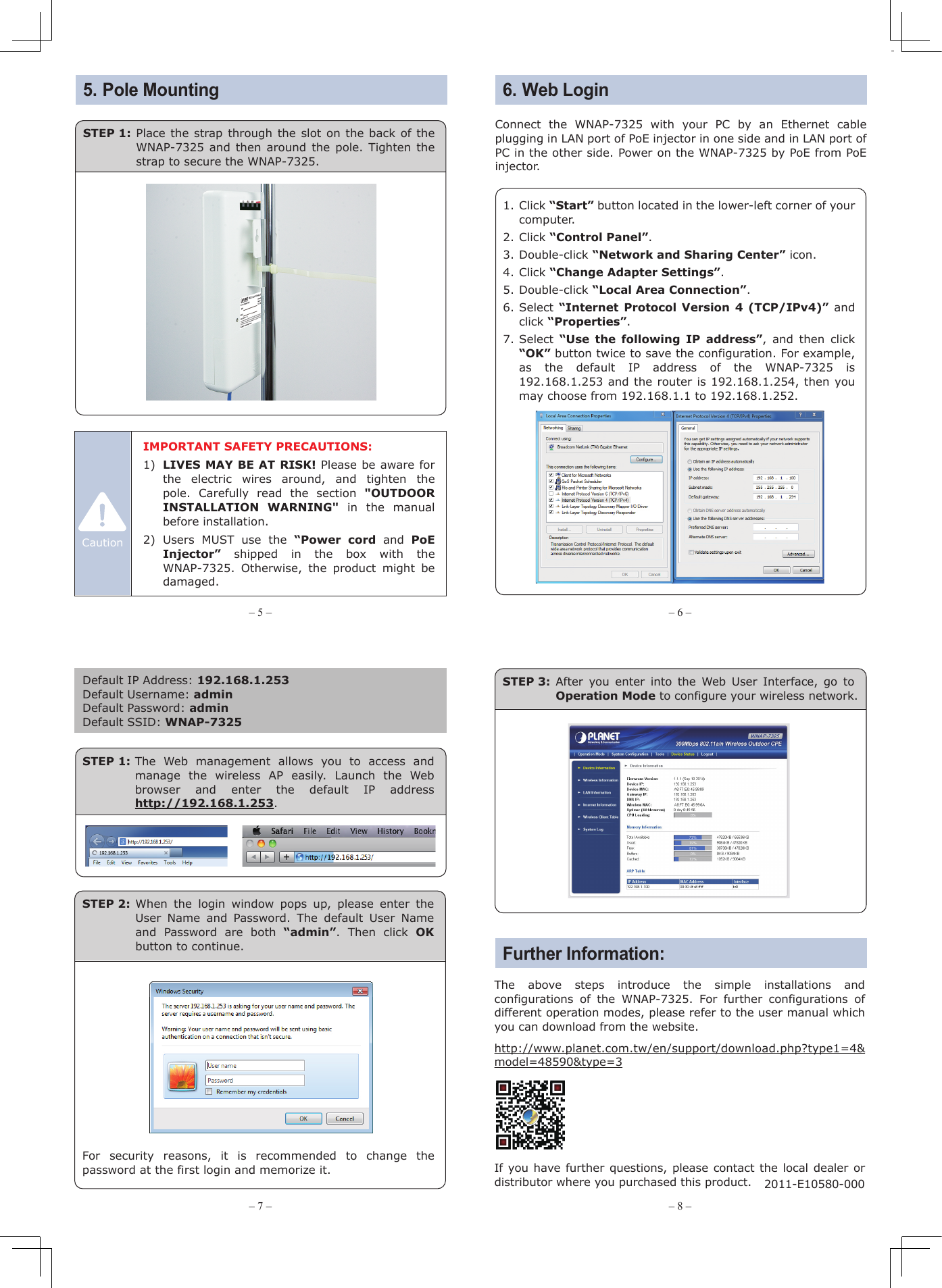 Note– 1 – – 2 –– 3 – – 4 –1. Package Contents2. Installation Precautions3. Physical Introduction– 7 – – 8 –– 5 – – 6 –The above steps introduce the simple installations and configurations of the WNAP-7325. For further configurations of different operation modes, please refer to the user manual which you can download from the website.http://www.planet.com.tw/en/support/download.php?type1=4&amp;model=48590&amp;type=3  If you have further questions, please contact the local dealer or distributor where you purchased this product.   2011-E10580-000Thank you for choosing PLANET WNAP-7325. Before installing the AP, please verify the contents inside the package box. If there is any item missing or damaged, please contact the seller immediately.Connect the WNAP-7325 with your PC by an Ethernet cable plugging in LAN port of PoE injector in one side and in LAN port of PC in the other side. Power on the WNAP-7325 by PoE from PoE injector.1. Click “Start” button located in the lower-left corner of your computer.2. Click “Control Panel”.3. Double-click “Network and Sharing Center” icon.4. Click “Change Adapter Settings”.5. Double-click “Local Area Connection”.6. Select “Internet Protocol Version 4 (TCP/IPv4)” and click “Properties”.7. Select “Use the following IP address”, and then click “OK” button twice to save the configuration. For example, as the default IP address of the WNAP-7325 is 192.168.1.253 and the router is 192.168.1.254, then you may choose from 192.168.1.1 to 192.168.1.252.Default IP Address: 192.168.1.253Default Username: adminDefault Password: adminDefault SSID: WNAP-7325STEP 1: The Web management allows you to access and manage the wireless AP easily. Launch the Web browser and enter the default IP address http://192.168.1.253.WNAP-7325Quick Installation Guide300Mbps 802.11a/n Wireless Outdoor CPEFor security reasons, it is recommended to change the password at the first login and memorize it.STEP 2: When the login window pops up, please enter the User Name and Password. The default User Name and Password are both “admin”. Then click OK button to continue.STEP 3: After you enter into the Web User Interface, go to Operation Mode to configure your wireless network.Rear Panel Description – LED IndicationPlastic Strap x 1Quick GuidePoE Injector &amp; Power CordSignal IndicatorLAN 2 LEDPower LED LAN 1 LEDSTEP 1: Place the strap through the slot on the back of the WNAP-7325 and then around the pole. Tighten the strap to secure the WNAP-7325.5. Pole MountingFurther Information:6. Web LoginIMPORTANT SAFETY PRECAUTIONS:1)  LIVES MAY BE AT RISK! Please be aware for the  electric  wires  around,  and  tighten  the     pole. Carefully read the section &quot;OUTDOOR INSTALLATION WARNING&quot; in the manual before installation.2)  Users MUST use the “Power cord and PoE Injector” shipped in the box with the WNAP-7325. Otherwise, the product might be damaged.CautionWNAP-7325STEP 2: Plug the power cord into the DC port and the other side into the AC socket. Then, plug the RJ45 cable (as shown in picture 4 under Step 1) into the POE port of the PoE injector.STEP 1: (A) Push the latch on the bottom of the WNAP-7325 to remove the sliding cover.Bottom Panel Description – Port 4. Hardware Installation1 23 4Grounding TerminalReset ButtonLAN2 PoE LAN(B) Plug the RJ45 Ethernet cable into the PoE LAN Port of the WNAP-7325. Then, slide back the cover of the WNAP-7325 to finish the installation.Ethernet CablePoE PortEthernet CablePC24V PoE InjectorData+PowerPowerDataLAN POEPoE OutData In121.  Users  MUST use a proper and well-installed surge arrestor and grounding wired with the WNAP-7325; otherwise, a sudden lightning could cause fatal damage to the WNAP-7325. EMD (Lightning) DAMAGE IS NOT COVERED UNDER WARRANTY.2. Users  MUST use the “Power cord and PoE Injector” shipped in the box with the WNAP-7325. Use of other options will cause damage to the WNAP-7325.Caution