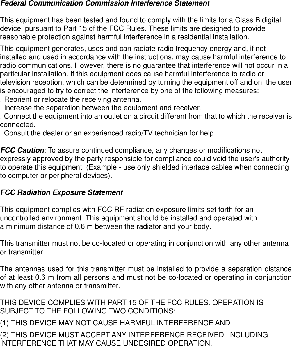 Federal Communication Commission Interference Statement This equipment has been tested and found to comply with the limits for a Class B digital device, pursuant to Part 15 of the FCC Rules. These limits are designed to provide reasonable protection against harmful interference in a residential installation. This equipment generates, uses and can radiate radio frequency energy and, if not installed and used in accordance with the instructions, may cause harmful interference to radio communications. However, there is no guarantee that interference will not occur in a particular installation. If this equipment does cause harmful interference to radio or television reception, which can be determined by turning the equipment off and on, the user is encouraged to try to correct the interference by one of the following measures: . Reorient or relocate the receiving antenna. . Increase the separation between the equipment and receiver. . Connect the equipment into an outlet on a circuit different from that to which the receiver is connected. . Consult the dealer or an experienced radio/TV technician for help. FCC Caution: To assure continued compliance, any changes or modifications not expressly approved by the party responsible for compliance could void the user&apos;s authority to operate this equipment. (Example - use only shielded interface cables when connecting to computer or peripheral devices). FCC Radiation Exposure Statement This equipment complies with FCC RF radiation exposure limits set forth for an uncontrolled environment. This equipment should be installed and operated with a minimum distance of 0.6 m between the radiator and your body. This transmitter must not be co-located or operating in conjunction with any other antenna or transmitter. The antennas used for this transmitter must be installed to provide a separation distance of at least 0.6 m from all persons and must not be co-located or operating in conjunction with any other antenna or transmitter. THIS DEVICE COMPLIES WITH PART 15 OF THE FCC RULES. OPERATION IS SUBJECT TO THE FOLLOWING TWO CONDITIONS:     (1) THIS DEVICE MAY NOT CAUSE HARMFUL INTERFERENCE AND (2) THIS DEVICE MUST ACCEPT ANY INTERFERENCE RECEIVED, INCLUDING INTERFERENCE THAT MAY CAUSE UNDESIRED OPERATION. 