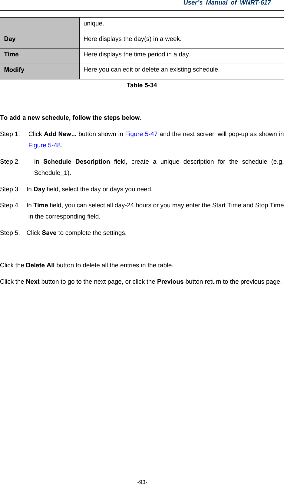 User’s Manual of WNRT-617  -93- unique. Day  Here displays the day(s) in a week. Time  Here displays the time period in a day. Modify  Here you can edit or delete an existing schedule. Table 5-34  To add a new schedule, follow the steps below. Step 1.  Click Add New... button shown in Figure 5-47 and the next screen will pop-up as shown in Figure 5-48.  Step 2.  In  Schedule Description field, create a unique description for the schedule (e.g. Schedule_1).  Step 3.  In Day field, select the day or days you need.   Step 4.  In Time field, you can select all day-24 hours or you may enter the Start Time and Stop Time in the corresponding field. Step 5.  Click Save to complete the settings.    Click the Delete All button to delete all the entries in the table. Click the Next button to go to the next page, or click the Previous button return to the previous page. 