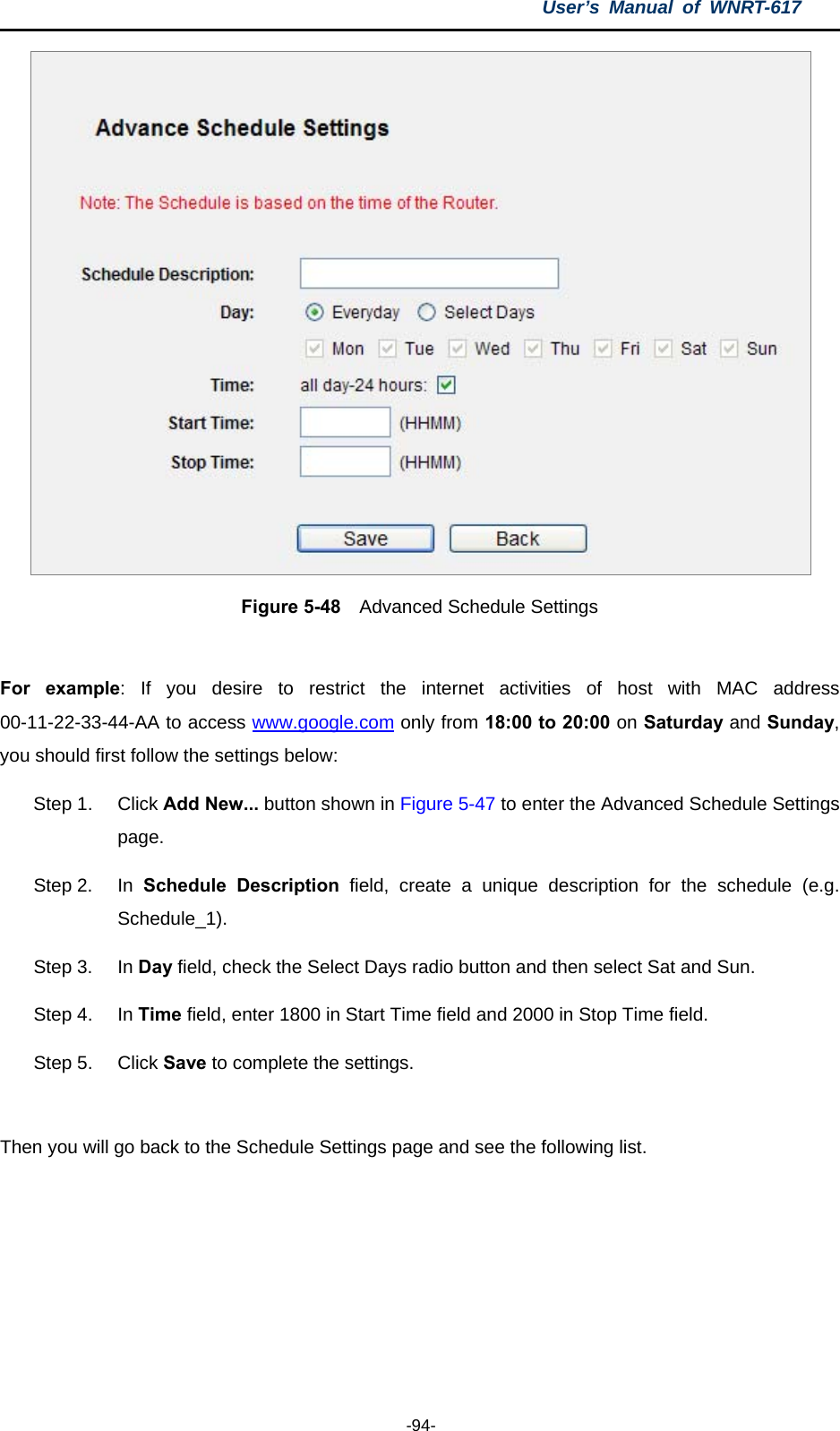 User’s Manual of WNRT-617  -94-  Figure 5-48    Advanced Schedule Settings  For example: If you desire to restrict the internet activities of host with MAC address 00-11-22-33-44-AA to access www.google.com only from 18:00 to 20:00 on Saturday and Sunday, you should first follow the settings below: Step 1.  Click Add New... button shown in Figure 5-47 to enter the Advanced Schedule Settings page. Step 2.  In  Schedule Description field, create a unique description for the schedule (e.g. Schedule_1).  Step 3.  In Day field, check the Select Days radio button and then select Sat and Sun.   Step 4.  In Time field, enter 1800 in Start Time field and 2000 in Stop Time field.   Step 5.  Click Save to complete the settings.  Then you will go back to the Schedule Settings page and see the following list. 