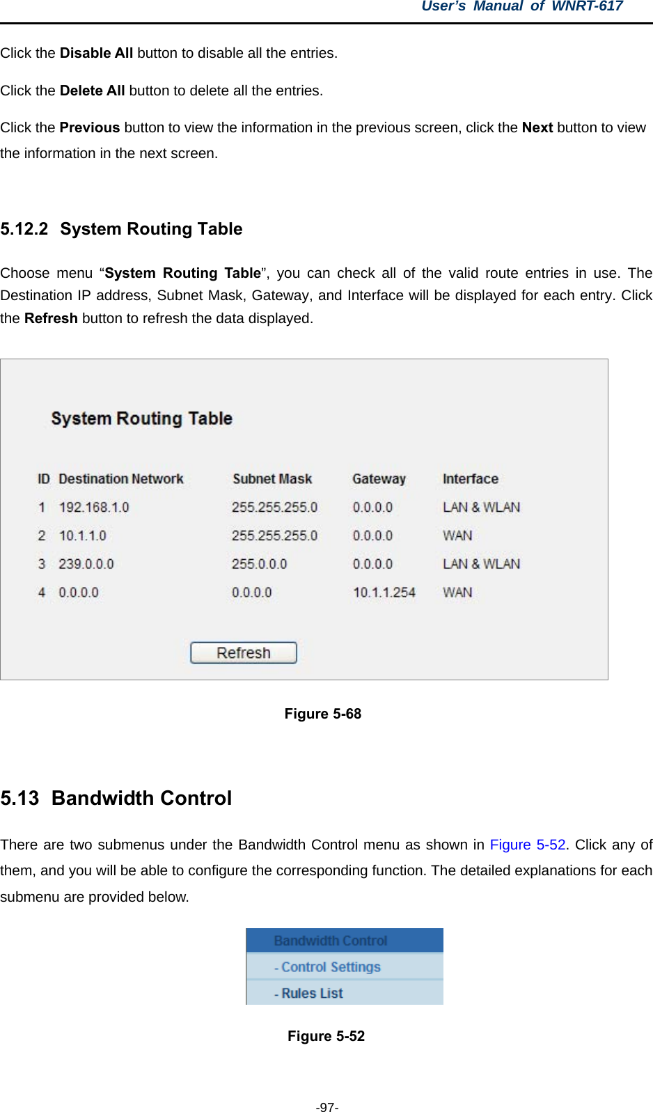 User’s Manual of WNRT-617  -97- Click the Disable All button to disable all the entries. Click the Delete All button to delete all the entries. Click the Previous button to view the information in the previous screen, click the Next button to view the information in the next screen.  5.12.2   System Routing Table Choose menu “System Routing Table”, you can check all of the valid route entries in use. The Destination IP address, Subnet Mask, Gateway, and Interface will be displayed for each entry. Click the Refresh button to refresh the data displayed.  Figure 5-68  5.13   Bandwidth Control There are two submenus under the Bandwidth Control menu as shown in Figure 5-52. Click any of them, and you will be able to configure the corresponding function. The detailed explanations for each submenu are provided below.  Figure 5-52  