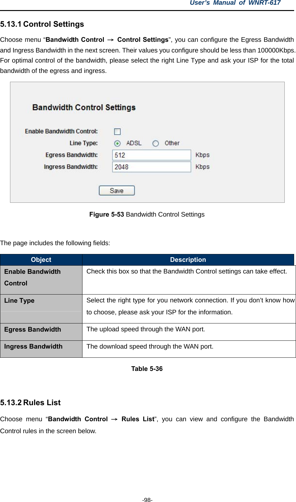 User’s Manual of WNRT-617  -98- 5.13.1 Control Settings Choose menu “Bandwidth Control  → Control Settings”, you can configure the Egress Bandwidth and Ingress Bandwidth in the next screen. Their values you configure should be less than 100000Kbps. For optimal control of the bandwidth, please select the right Line Type and ask your ISP for the total bandwidth of the egress and ingress.  Figure 5-53 Bandwidth Control Settings  The page includes the following fields: Object  Description Enable Bandwidth Control Check this box so that the Bandwidth Control settings can take effect. Line Type  Select the right type for you network connection. If you don’t know how to choose, please ask your ISP for the information. Egress Bandwidth  The upload speed through the WAN port. Ingress Bandwidth  The download speed through the WAN port. Table 5-36  5.13.2 Rules List Choose menu “Bandwidth Control → Rules List”, you can view and configure the Bandwidth Control rules in the screen below. 