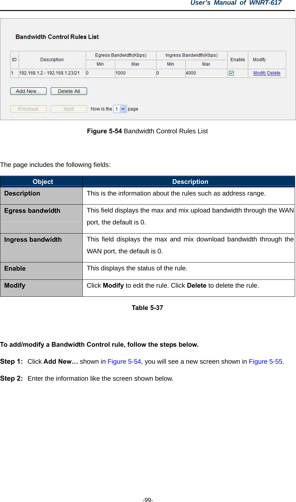 User’s Manual of WNRT-617  -99-  Figure 5-54 Bandwidth Control Rules List  The page includes the following fields: Object  Description Description This is the information about the rules such as address range. Egress bandwidth  This field displays the max and mix upload bandwidth through the WAN port, the default is 0. Ingress bandwidth  This field displays the max and mix download bandwidth through the WAN port, the default is 0. Enable  This displays the status of the rule. Modify  Click Modify to edit the rule. Click Delete to delete the rule. Table 5-37  To add/modify a Bandwidth Control rule, follow the steps below. Step 1:  Click Add New… shown in Figure 5-54, you will see a new screen shown in Figure 5-55. Step 2:  Enter the information like the screen shown below. 